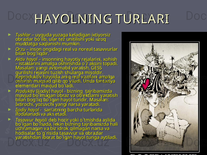 HA Y OLN IN G TURLARIHA Y OLN IN G TURLARI
  
►
TushlarTushlar
 – uyquda yuzaga keladigan ixtiyorsiz  – uyquda yuzaga keladigan ixtiyorsiz 
obrazlar bo`lib, ular tez unitilishi yoki uzoq obrazlar bo`lib, ular tez unitilishi yoki uzoq 
muddatga saqlanishi mumkin. muddatga saqlanishi mumkin. 
►
Orzu – Orzu – 
inson ongidagi real va noreal tasavvurlar inson ongidagi real va noreal tasavvurlar 
bilan bog`liqdir.bilan bog`liqdir.
►
Aktiv hayol – Aktiv hayol – 
insonning hayotiy rejalarini, xohish insonning hayotiy rejalarini, xohish 
– istaklarini amalga oshirishda o`z aksini topadi. – istaklarini amalga oshirishda o`z aksini topadi. 
Masalan: yangi avtomabil yaratish, GESS Masalan: yangi avtomabil yaratish, GESS 
qurilishi rejasini tuzish shularga misoldir. qurilishi rejasini tuzish shularga misoldir. 
Reproduktiv hayolda aniq real vazifani amalga Reproduktiv hayolda aniq real vazifani amalga 
oshirish maqsad qilib qo`yiladi. Unda fantaziya oshirish maqsad qilib qo`yiladi. Unda fantaziya 
elementlari mavjud bo`ladi. elementlari mavjud bo`ladi. 
►
ProduktivProduktiv
 (ijodiy) hayol - bizning  tajribamizda  (ijodiy) hayol - bizning  tajribamizda 
mavjud bo`lmagan obraz va ob’ektlarni yaratish mavjud bo`lmagan obraz va ob’ektlarni yaratish 
bilan bog`liq bo`lgan hayol turidir. Masalan: bilan bog`liq bo`lgan hayol turidir. Masalan: 
Ixtirochi, yozuvchi yangi narsa yaratadi.Ixtirochi, yozuvchi yangi narsa yaratadi.
►
Ijodiy hayol - Ijodiy hayol - 
 san’atning barcha turlarida  san’atning barcha turlarida 
ifodalanadi va aks etadi.ifodalanadi va aks etadi.
►
Tasavvur hayoli Tasavvur hayoli 
deb hozir yoki o`tmishda aslida deb hozir yoki o`tmishda aslida 
bo`lgan bo`lsada, lekin bizning tajribamizda hali bo`lgan bo`lsada, lekin bizning tajribamizda hali 
uchramagan va biz idrok qilmagan narsa va uchramagan va biz idrok qilmagan narsa va 
hodisalar to`g`risida tasavvur va obrazlar hodisalar to`g`risida tasavvur va obrazlar 
yaratishdan iborat bo`lgan hayol turiga aytiladi.yaratishdan iborat bo`lgan hayol turiga aytiladi. 