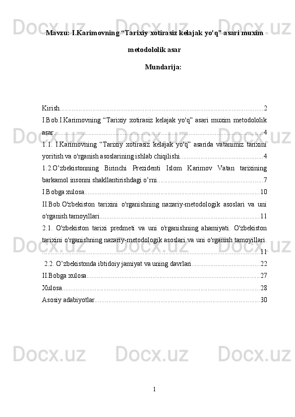 Mavzu:  I.Karimovning “Tarixiy xotirasiz kelajak yo'q” asari  muxim
metodololik asar
Mundarija :
Kirish ..................................................................................................................... 2
I.Bob.I.Karimovning   “Tarixiy   xotirasiz   kelajak   yo'q”   asari   muxim   metodololik
asar ......................................................................................................................... 4
1.1.   I.Karimovning   “Tarixiy   xotirasiz   kelajak   yo'q”   asarida   vatanimiz   tarixini
yoritish va o'rganish asoslarining ishlab chiqilishi. ............................................... 4
1.2.O’zbekistonning   Birinchi   Prezidenti   Islom   Karimov   Vatan   tarixining
barkamol insonni shakllantirishdagi o’rni ............................................................. 7
I.Bobga xulosa ..................................................................................................... 10
II.Bob.O'zbekiston   tarixini   o'rganishning   nazariy-metodologik   asoslari   va   uni
o'rganish tamoyillari ............................................................................................ 11
2.1.   O'zbekiston   tarixi   predmeti   va   uni   o'rganishning   ahamiyati.   O'zbekiston
tarixini o'rganishning nazariy-metodologik asoslari va uni o'rganish tamoyillari.
............................................................................................................................. 11
 2.2. O’zbekistonda ibtidoiy jamiyat va uning davrlari. ...................................... 22
II.Bobga xulosa .................................................................................................... 27
Xulosa .................................................................................................................. 28
Asosiy adabiyotlar ............................................................................................... 30
1 