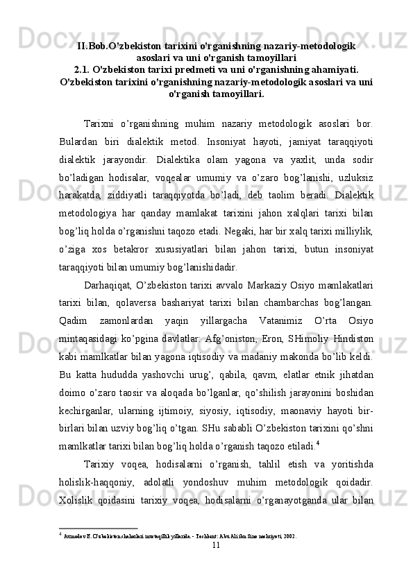 II.Bob.O'zbekiston tarixini o'rganishning nazariy-metodologik
asoslari va uni o'rganish tamoyillari
2.1. O'zbekiston tarixi predmeti va uni o'rganishning ahamiyati.
O'zbekiston tarixini o'rganishning nazariy-metodologik asoslari va uni
o'rganish tamoyillari.
Tarixni   o’rganishning   muhim   nazariy   metodologik   asoslari   bor.
Bulardan   biri   dialektik   metod.   Insoniyat   hayoti,   jamiyat   taraqqiyoti
dialektik   jarayondir.   Dialektika   olam   yagona   va   yaxlit,   unda   sodir
bo’ladigan   hodisalar,   voqealar   umumiy   va   o’zaro   bog’lanishi,   uzluksiz
harakatda,   ziddiyatli   taraqqiyotda   bo’ladi,   deb   taolim   beradi.   Dialektik
metodologiya   har   qanday   mamlakat   tarixini   jahon   xalqlari   tarixi   bilan
bog’liq holda o’rganishni taqozo etadi. Negaki, har bir xalq tarixi milliylik,
o’ziga   xos   betakror   xususiyatlari   bilan   jahon   tarixi,   butun   insoniyat
taraqqiyoti bilan umumiy bog’lanishidadir.
Darhaqiqat, O’zbekiston tarixi avvalo Markaziy Osiyo mamlakatlari
tarixi   bilan,   qolaversa   bashariyat   tarixi   bilan   chambarchas   bog’langan.
Qadim   zamonlardan   yaqin   yillargacha   Vatanimiz   O’rta   Osiyo
mintaqasidagi   ko’pgina   davlatlar:   Afg’oniston,   Eron,   SHimoliy   H indiston
kabi mamlkatlar bilan yagona iqtisodiy va madaniy makonda bo’lib keldi.
Bu   katta   hududda   yashovchi   urug’,   qabila,   qavm,   elatlar   etnik   jihatdan
doimo   o’zaro   taosir   va   aloqada   bo’lganlar,   qo’shilish   jarayonini   boshidan
kechirganlar,   ularning   ijtimoiy,   siyosiy,   iqtisodiy,   maonaviy   hayoti   bir-
birlari bilan uzviy bog’liq o’tgan. SHu sababli O’zbekiston tarixini qo’shni
mamlkatlar tarixi bilan bog’liq holda o’rganish taqozo etiladi. 4
Tarixiy   voqea,   hodisalarni   o’rganish,   tahlil   etish   va   yoritishda
holislik-haqqoniy,   adolatli   yondoshuv   muhim   metodologik   qoidadir.
X olislik   qoidasini   tarixiy   voqea,   hodisalarni   o’rganayotganda   ular   bilan
4
  Axmedov E. O’zbekiston shaharlari mustaqillik yillarida. - Toshkent: Abu Ali ibn Sino nashriyoti, 2002.
11 