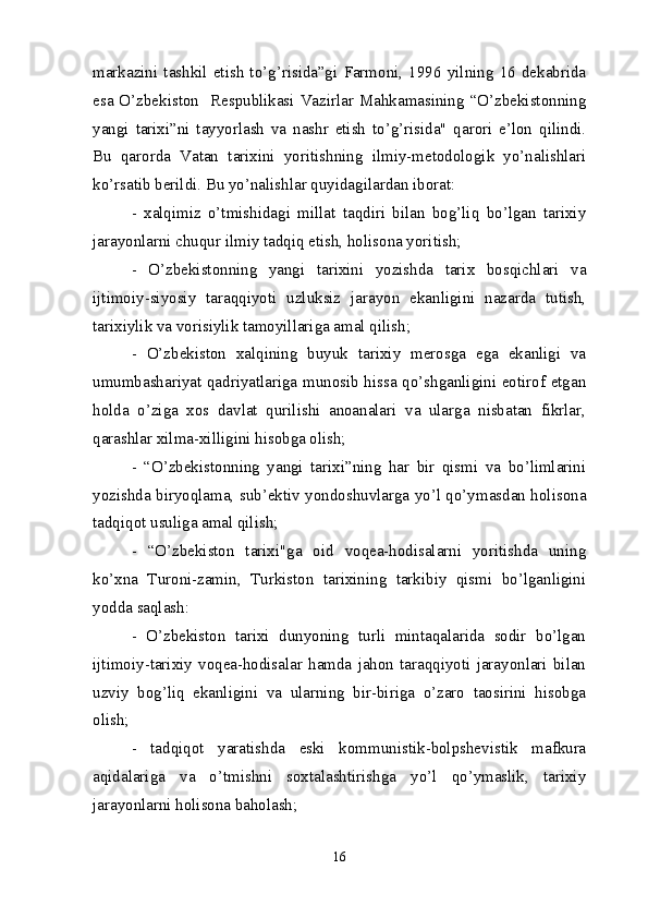 markazini   tashkil   etish   to’g’risida”gi   Farmoni,   1996   yilning   16   dekabrida
esa O’zbekiston   Respublikasi Vazirlar Mahkamasining “O’zbekistonning
yangi   tarixi”ni   tayyorlash   va   nashr   etish   to’g’risida"   qarori   e’lon   qilindi.
Bu   qarorda   Vatan   tarixini   yoritishning   ilmiy-metodologik   yo’nalishlari
ko’rsatib berildi. Bu yo’nalishlar quyidagilardan iborat:
-   xalqimiz   o’tmishidagi   millat   taqdiri   bilan   bog’liq   bo’lgan   tarixiy
jarayonlarni chuqur ilmiy tadqiq etish, holisona yoritish;
-   O’zbekistonning   yangi   tarixini   yozishda   tarix   bosqichlari   va
ijtimoiy-siyosiy   taraqqiyoti   uzluksiz   jarayon   ekanligini   nazarda   tutish,
tarixiylik va vorisiylik tamoyillariga amal qilish;
-   O’zbekiston   xalqining   buyuk   tarixiy   merosga   ega   ekanligi   va
umumbashariyat qadriyatlariga munosib hissa qo’shganligini eotirof etgan
holda   o’ziga   xos   davlat   qurilishi   anoanalari   va   ularga   nisbatan   fikrlar,
qarashlar xilma-xilligini hisobga olish;
-   “O’zbekistonning   yangi   tarixi”ning   har   bir   qismi   va   bo’limlarini
yozishda biryoqlama, sub’ektiv yondoshuvlarga yo’l qo’ymasdan holisona
tadqiqot usuliga amal qilish; 
-   “O’zbekiston   tarixi"ga   oid   voqea-hodisalarni   yoritishda   uning
ko’xna   Turoni-zamin,   Turkiston   tarixining   tarkibiy   qismi   bo’lganligini
yodda saqlash:
-   O’zbekiston   tarixi   dunyoning   turli   mintaqalarida   sodir   bo’lgan
ijtimoiy-tarixiy   voqea-hodisalar   hamda   jahon   taraqqiyoti   jarayonlari   bilan
uzviy   bog’liq   ekanligini   va   ularning   bir-biriga   o’zaro   taosirini   hisobga
olish;
-   tadqiqot   yaratishda   eski   kommunistik-bolpshevistik   mafkura
aqidalariga   va   o’tmishni   soxtalashtirishga   yo’l   qo’ymaslik,   tarixiy
jarayonlarni holisona baholash;
16 