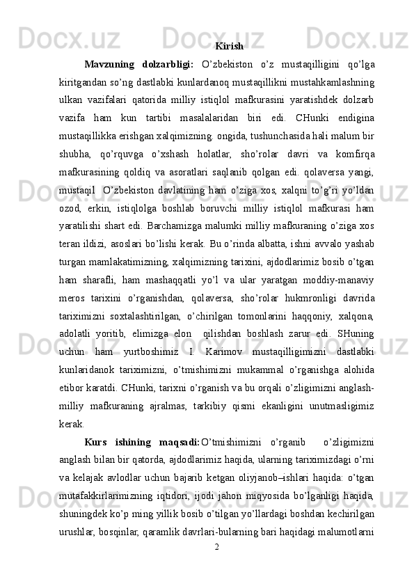 Kirish
Mavzuning   dolzarbligi:   O’zbekiston   o’z   mustaqilligini   qo’lga
kiritgandan so’ng dastlabki kunlardanoq mustaqillikni mustahkamlashning
ulkan   vazifalari   qatorida   milliy   istiqlol   mafkurasini   yaratishdek   dolzarb
vazifa   ham   kun   tartibi   masalalaridan   biri   edi.   CHunki   endigina
mustaqillikka erishgan xalqimizning. ongida, tushunchasida hali malum bir
shubha,   qo’rquvga   o’xshash   holatlar,   sho’rolar   davri   va   komfirqa
mafkurasining   qoldiq   va   asoratlari   saqlanib   qolgan   edi.   qolaversa   yangi,
mustaqil     O’zbekiston   davlatining   ham   o’ziga   xos,   xalqni   to’g’ri   yo’ldan
ozod,   erkin,   istiqlolga   boshlab   boruvchi   milliy   istiqlol   mafkurasi   ham
yaratilishi shart edi. Barchamizga malumki milliy mafkuraning o’ziga xos
teran ildizi, asoslari bo’lishi kerak. Bu o’rinda albatta, ishni avvalo yashab
turgan mamlakatimizning, xalqimizning tarixini, ajdodlarimiz bosib o’tgan
ham   sharafli,   ham   mashaqqatli   yo’l   va   ular   yaratgan   moddiy-manaviy
meros   tarixini   o’rganishdan,   qolaversa,   sho’rolar   hukmronligi   davrida
tariximizni   soxtalashtirilgan,   o’chirilgan   tomonlarini   haqqoniy,   xalqona,
adolatli   yoritib,   elimizga   elon     qilishdan   boshlash   zarur   edi.   SHuning
uchun   ham   yurtboshimiz   I.   Karimov   mustaqilligimizni   dastlabki
kunlaridanok   tariximizni,   o’tmishimizni   mukammal   o’rganishga   alohida
etibor karatdi. CHunki, tarixni o’rganish va bu orqali o’zligimizni anglash-
milliy   mafkuraning   ajralmas,   tarkibiy   qismi   ekanligini   unutmasligimiz
kerak. 
Kurs   ishining   maqsadi: O’tmishimizni   o’rganib     o’zligimizni
anglash bilan bir qatorda, ajdodlarimiz haqida, ularning tariximizdagi o’rni
va   kelajak   avlodlar   uchun   bajarib   ketgan   oliyjanob–ishlari   haqida:   o’tgan
mutafakkirlarimizning   iqtidori,   ijodi   jahon   miqyosida   bo’lganligi   haqida,
shuningdek ko’p ming yillik bosib o’tilgan yo’llardagi boshdan kechirilgan
urushlar, bosqinlar, qaramlik davrlari-bularning bari haqidagi malumotlarni
2 