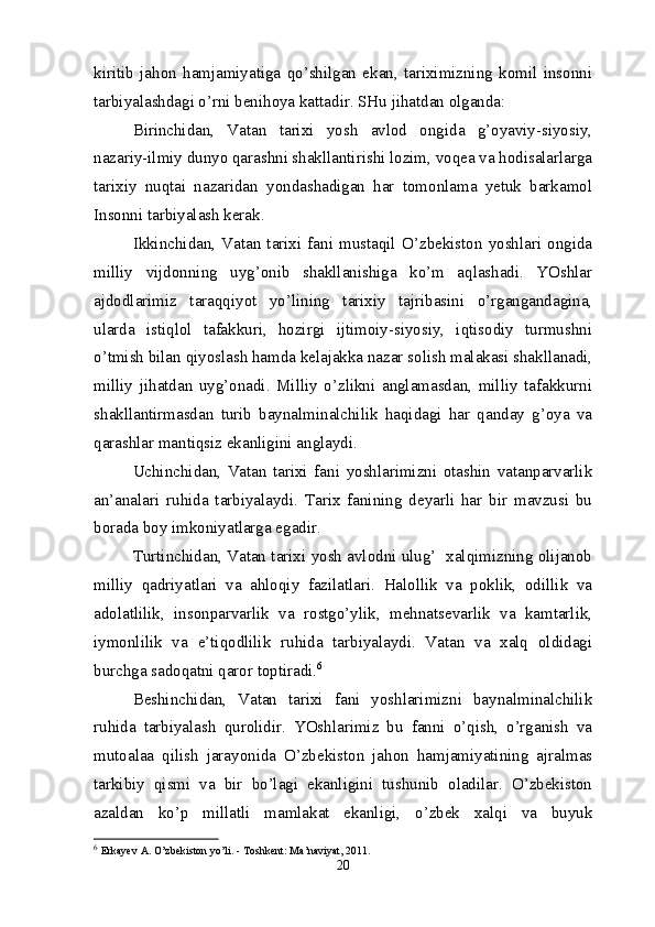 kiritib   jahon   hamjamiyatiga   qo’shilgan   ekan,   tariximizning   komil   insonni
tarbiyalashdagi o’rni benihoya kattadir. SHu jihatdan olganda:
Birinchidan,   Vatan   tarixi   yosh   avlod   ongida   g’oyaviy-siyosiy,
nazariy-ilmiy dunyo qarashni shakllantirishi lozim, voqea va hodisalarlarga
tarixiy   nuqtai   nazaridan   yondashadigan   har   tomonlama   yetuk   barkamol
Insonni tarbiyalash kerak.
Ikkinchidan,   Vatan   tarixi   fani   mustaqil   O’zbekiston   yoshlari   ongida
milliy   vijdonning   uyg’onib   shakllanishiga   ko’m   aqlashadi.   YOshlar
ajdodlarimiz   taraqqiyot   yo’lining   tarixiy   tajribasini   o’rgangandagina,
ularda   istiqlol   tafakkuri,   hozirgi   ijtimoiy-siyosiy,   iqtisodiy   turmushni
o’tmish bilan qiyoslash hamda kelajakka nazar solish malakasi shakllanadi,
milliy   jihatdan   uyg’onadi.   Milliy   o’zlikni   anglamasdan,   milliy   tafakkurni
shakllantirmasdan   turib   baynalminalchilik   haqidagi   har   qanday   g’oya   va
qarashlar mantiqsiz ekanligini anglaydi.
Uchinchidan,   Vatan   tarixi   fani   yoshlarimizni   otashin   vatanparvarlik
an’analari   ruhida   tarbiyalaydi.   Tarix   fanining   deyarli   har   bir   mavzusi   bu
borada boy imkoniyatlarga egadir.
Turtinchidan, Vatan tarixi yosh avlodni ulug’  xalqimizning olijanob
milliy   qadriyatlari   va   ahloqiy   fazilatlari.   Halollik   va   poklik,   odillik   va
adolatlilik,   insonparvarlik   va   rostgo’ylik,   mehnatsevarlik   va   kamtarlik,
iymonlilik   va   e’tiqodlilik   ruhida   tarbiyalaydi.   Vatan   va   xalq   oldidagi
burchga sadoqatni qaror toptiradi. 6
Beshinchidan,   Vatan   tarixi   fani   yoshlarimizni   baynalminalchilik
ruhida   tarbiyalash   qurolidir.   YOshlarimiz   bu   fanni   o’qish,   o’rganish   va
mutoalaa   qilish   jarayonida   O’zbekiston   jahon   hamjamiyatining   ajralmas
tarkibiy   qismi   va   bir   bo’lagi   ekanligini   tushunib   oladilar.   O’zbekiston
azaldan   ko’p   millatli   mamlakat   ekanligi,   o’zbek   xalqi   va   buyuk
6
  Erkayev   A. O’zbekiston   yo’li. - Toshkent: Ma’naviyat, 2011. 
20 