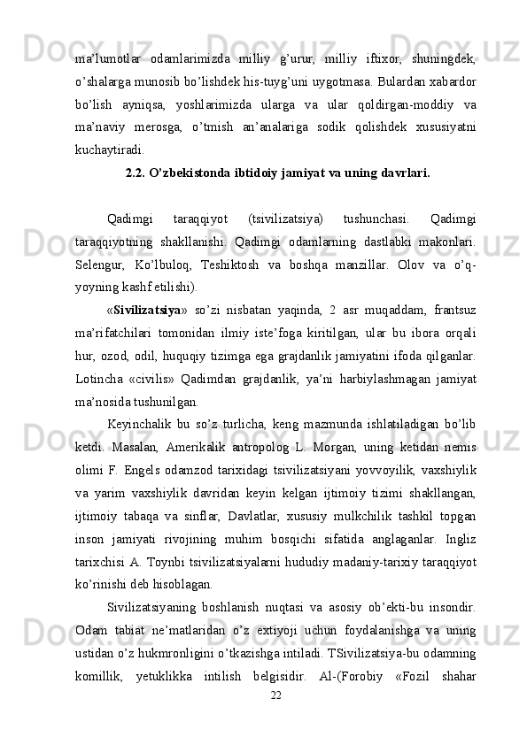 ma’lumotlar   odamlarimizda   milliy   g’urur,   milliy   iftixor,   shuningdek,
o’shalarga munosib bo’lishdek his-tuyg’uni uygotmasa. Bulardan xabardor
bo’lish   ayniqsa,   yoshlarimizda   ularga   va   ular   qoldirgan-moddiy   va
ma’naviy   merosga,   o’tmish   an’analariga   sodik   qolishdek   xususiyatni
kuchaytiradi.
  2.2.  O’zbekistonda ibtidoiy jam iyat va  uning davrlari.  
Qadimgi   taraqqiyot   (tsivilizatsiya)   tushunchasi.   Qadimgi
taraqqiyotning   shakllanishi.   Qadimgi   odamlarning   dastlabki   makonlari.
Selengur,   Ko’lbuloq,   Teshiktosh   va   boshqa   manzillar.   Olov   va   o’q-
yoyning kashf etilishi).
« Sivilizatsiya »   so’zi   nisbatan   yaqinda,   2   asr   muqaddam,   frantsuz
ma’rifatchilari   tomonidan   ilmiy   iste’foga   kiritilgan,   ular   bu   ibora   orqali
hur, ozod, odil, huquqiy tizimga ega grajdanlik jamiyatini ifoda qilganlar.
Lotincha   «civilis»   Qadimdan   grajdanlik,   ya’ni   harbiylashmagan   jamiyat
ma’nosida tushunilgan.
Keyinchalik   bu   so’z   turlicha,   keng   mazmunda   ishlatiladigan   bo’lib
ketdi.   Masalan,   Amerikalik   antropolog   L.   Morgan,   uning   ketidan   nemis
olimi   F.   Engels   odamzod   tarixidagi   tsivilizatsiyani   yovvoyilik,   vaxshiylik
va   yarim   vaxshiylik   davridan   keyin   kelgan   ijtimoiy   tizimi   shakllangan,
ijtimoiy   tabaqa   va   sinflar,   Davlatlar,   xususiy   mulkchilik   tashkil   topgan
inson   jamiyati   rivojining   muhim   bosqichi   sifatida   anglaganlar.   Ingliz
tarixchisi A. Toynbi tsivilizatsiyalarni hududiy madaniy-tarixiy taraqqiyot
ko’rinishi deb hisoblagan.
Sivilizatsiyaning   boshlanish   nuqtasi   va   asosiy   ob’ekti-bu   insondir.
Odam   tabiat   ne’matlaridan   o’z   extiyoji   uchun   foydalanishga   va   uning
ustidan o’z hukmronligini o’tkazishga intiladi. TSivilizatsiya-bu odamning
komillik,   yetuklikka   intilish   belgisidir.   Al-(Forobiy   «Fozil   shahar
22 