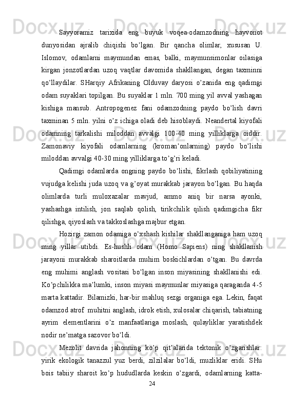 Sayyoramiz   tarixida   eng   buyuk   voqea-odamzodning   hayvonot
dunyosidan   ajralib   chiqishi   bo’lgan.   Bir   qancha   olimlar,   xususan   U.
Islomov,   odamlarni   maymundan   emas,   balki,   maymunsimonlar   oilasiga
kirgan   jonzotlardan   uzoq   vaqtlar   davomida   shakllangan,   degan   taxminni
qo’llaydilar.   SHarqiy   Afrikaning   Olduvay   daryosi   o’zanida   eng   qadimgi
odam suyaklari topilgan. Bu suyaklar 1 mln. 700 ming yil avval yashagan
kishiga   mansub.   Antropogenez   fani   odamzodning   paydo   bo’lish   davri
taxminan 5 mln. yilni o’z ichiga oladi deb hisoblaydi. Neandertal kiyofali
odamning   tarkalishi   miloddan   avvalgi   100-40   ming   yilliklarga   oiddir.
Zamonaviy   kiyofali   odamlarning   (kroman’onlarning)   paydo   bo’lishi
miloddan avvalgi 40-30 ming yilliklarga to’g’ri keladi.
Qadimgi   odamlarda   ongning   paydo   bo’lishi,   fikrlash   qobiliyatining
vujudga kelishi juda uzoq va g’oyat murakkab jarayon bo’lgan. Bu haqda
olimlarda   turli   muloxazalar   mavjud,   ammo   aniq   bir   narsa   ayonki,
yashashga   intilish,   jon   saqlab   qolish,   tirikchilik   qilish   qadimgicha   fikr
qilishga, qiyoslash va takkoslashga majbur etgan.
Hozirgi  zamon   odamiga   o’xshash  kishilar   shakllanganiga   ham   uzoq
ming   yillar   utibdi.   Es-hushli   odam   (Homo   Sapiens)   ning   shakllanish
jarayoni   murakkab   sharoitlarda   muhim   boskichlardan   o’tgan.   Bu   davrda
eng   muhimi   anglash   vositasi   bo’lgan   inson   miyasining   shakllanishi   edi.
Ko’pchilikka ma’lumki, inson miyasi maymunlar miyasiga qaraganda 4-5
marta kattadir. Bilamizki, har-bir mahluq sezgi organiga ega. Lekin, faqat
odamzod atrof  muhitni anglash, idrok etish, xulosalar chiqarish, tabiatning
ayrim   elementlarini   o’z   manfaatlariga   moslash,   qulayliklar   yaratishdek
nodir ne’matga sazovor bo’ldi.
Mezolit   davrida   jahonning   ko’p   qit’alarida   tektonik   o’zgarishlar:
yirik   ekologik   tanazzul   yuz   berdi,   zilzilalar   bo’ldi,   muzliklar   eridi.   SHu
bois   tabiiy   sharoit   ko’p   hududlarda   keskin   o’zgardi,   odamlarning   katta-
24 