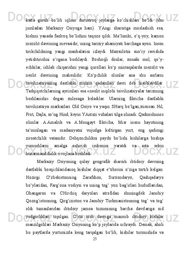 katta   guruh   bo’lib   iqlimi   durustroq   joylarga   ko’chishlari   bo’ldi   (shu
jumladan   Markaziy   Osiyoga   ham).   YAngi   sharoitga   moslashish   esa,
kishini  yanada  faolroq  bo’lishini  taqozo  qildi.  Ma’lumki,  o’q-yoy,  kamon
mezolit davrining mevasidir, uning tarixiy ahamiyati barchaga ayon. Inson
tirikchilikning   yangi   manbalarini   izlaydi.   Maxsulotni   sun’iy   ravishda
yetishtirishni   o’rgana   boshlaydi.   Boshoqli   donlar,   xonaki   mol,   qo’y-
echkilar,   ishlab   chiqarishni   yangi   qurollari   ko’p   mintaqalarda   mezolit   va
neolit   davrining   mahsulidir.   Ko’pchilik   olimlar   ana   shu   asrlarni
tsivilizatsiyaning   dastlabki   muhim   qadamlari   davri   deb   hisoblaydilar.
Tadqiqotchilarning ayrimlari esa «neolit inqilobi tsivilizatsiyalar tarixining
boshlanishi»   degan   xulosaga   keladilar.   Ularning   fikricha   dastlabki
tsivilizatsiya   markazlari   Old   Osiyo   va   yaqin   SHarq   bo’lgan,xususan   Nil,
Frot, Dajla, so’ng Hind, keyin YAntszi vohalari tilga olinadi. Qadimshunos
olimlar   A.Amalrik   va   A.Mongayt   fikricha,   Misr   inson   hayotining
ta’minlagan   va   madaniyatni   vujudga   keltirgan   yurt,   eng   qadimgi
ziroatchilik   vatanidir.   Dehqonchilikni   paydo   bo’lishi   kishilarga   boshqa
yumushlarni   amalga   oshirish   imkonini   yaratdi   va   asta   sekin
hunarmandchilik rivojlana boshladi.
Markaziy   Osiyoning   qulay   geografik   sharoiti   ibtidoiy   davrning
dastlabki   bosqichlaridanoq   kishilar   diqqat   e’tiborini   o’ziga   tortib   kelgan.
Hozirgi   O’zbekistonning   Zarafshon,   Surxondaryo,   Qashqadaryo
bo’ylaridan,   Farg’ona   vodiysi   va   uning   tog’   yon   bag’irlari   hududlaridan,
Ohangaron   va   CHirchiq   daryolari   atrofidan   shuningdek   Janubiy
Qozog’istonning,   Qirg’iziston   va   Janubiy   Turkmanistonning   tog’   va   tog’
oldi   tumanlaridan   ibtidoiy   jamoa   tuzumining   barcha   davrlariga   oid
yodgorliklari   topilgan.   O’rta   tosh   davriga   mansub   ibtidoiy   kishilar
manzilgohlari Markaziy Osiyoning ko’p joylarida uchraydi. Demak, aholi
bu   paytlarda   yurtimizda   keng   tarqalgan   bo’lib,   kishilar   turmushida   va
25 