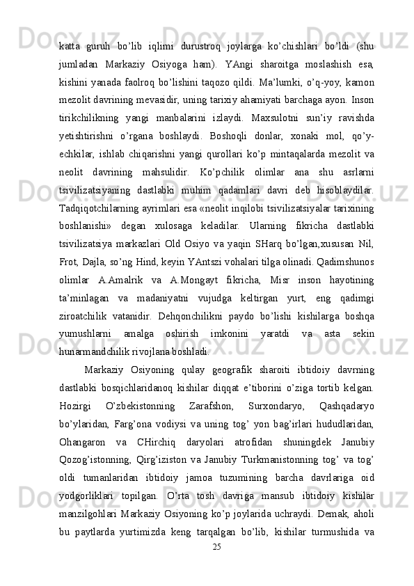katta   guruh   bo’lib   iqlimi   durustroq   joylarga   ko’chishlari   bo’ldi   (shu
jumladan   Markaziy   Osiyoga   ham).   YAngi   sharoitga   moslashish   esa,
kishini  yanada  faolroq  bo’lishini  taqozo  qildi.  Ma’lumki,  o’q-yoy,  kamon
mezolit davrining mevasidir, uning tarixiy ahamiyati barchaga ayon. Inson
tirikchilikning   yangi   manbalarini   izlaydi.   Maxsulotni   sun’iy   ravishda
yetishtirishni   o’rgana   boshlaydi.   Boshoqli   donlar,   xonaki   mol,   qo’y-
echkilar,   ishlab   chiqarishni   yangi   qurollari   ko’p   mintaqalarda   mezolit   va
neolit   davrining   mahsulidir.   Ko’pchilik   olimlar   ana   shu   asrlarni
tsivilizatsiyaning   dastlabki   muhim   qadamlari   davri   deb   hisoblaydilar.
Tadqiqotchilarning ayrimlari esa «neolit inqilobi tsivilizatsiyalar tarixining
boshlanishi»   degan   xulosaga   keladilar.   Ularning   fikricha   dastlabki
tsivilizatsiya   markazlari   Old   Osiyo   va   yaqin   SHarq   bo’lgan,xususan   Nil,
Frot, Dajla, so’ng Hind, keyin YAntszi vohalari tilga olinadi. Qadimshunos
olimlar   A.Amalrik   va   A.Mongayt   fikricha,   Misr   inson   hayotining
ta’minlagan   va   madaniyatni   vujudga   keltirgan   yurt,   eng   qadimgi
ziroatchilik   vatanidir.   Dehqonchilikni   paydo   bo’lishi   kishilarga   boshqa
yumushlarni   amalga   oshirish   imkonini   yaratdi   va   asta   sekin
hunarmandchilik rivojlana boshladi.
Markaziy   Osiyoning   qulay   geografik   sharoiti   ibtidoiy   davrning
dastlabki   bosqichlaridanoq   kishilar   diqqat   e’tiborini   o’ziga   tortib   kelgan.
Hozirgi   O’zbekistonning   Zarafshon,   Surxondaryo,   Qashqadaryo
bo’ylaridan,   Farg’ona   vodiysi   va   uning   tog’   yon   bag’irlari   hududlaridan,
Ohangaron   va   CHirchiq   daryolari   atrofidan   shuningdek   Janubiy
Qozog’istonning,   Qirg’iziston   va   Janubiy   Turkmanistonning   tog’   va   tog’
oldi   tumanlaridan   ibtidoiy   jamoa   tuzumining   barcha   davrlariga   oid
yodgorliklari   topilgan.   O’rta   tosh   davriga   mansub   ibtidoiy   kishilar
manzilgohlari Markaziy Osiyoning ko’p joylarida uchraydi. Demak, aholi
bu   paytlarda   yurtimizda   keng   tarqalgan   bo’lib,   kishilar   turmushida   va
25