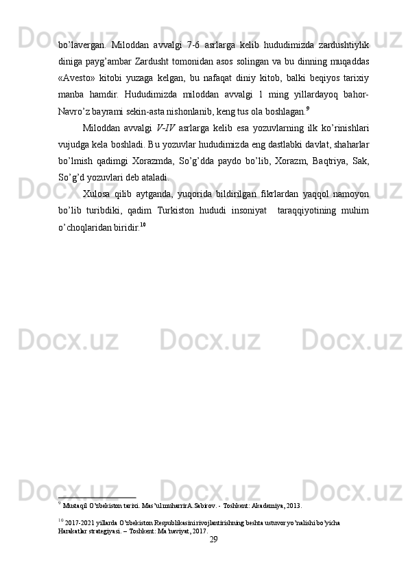 bo’lavergan.   Miloddan   avvalgi   7-6   asrlarga   kelib   hududimizda   zardushtiylik
diniga payg’ambar Zardusht  tomonidan asos  solingan va bu dinning muqaddas
«Avesto»   kitobi   yuzaga   kelgan,   bu   nafaqat   diniy   kitob,   balki   beqiyos   tarixiy
manba   hamdir.   Hududimizda   miloddan   avvalgi   1   ming   yillardayoq   bahor-
Navro’z bayrami sekin-asta nishonlanib, keng tus ola boshlagan. 9
Miloddan   avvalgi   V-IV   asrlarga   kelib   esa   yozuvlarning   ilk   ko’rinishlari
vujudga kela boshladi. Bu yozuvlar hududimizda eng dastlabki davlat, shaharlar
bo’lmish   qadimgi   Xorazmda,   So’g’dda   paydo   bo’lib,   Xorazm,   Baqtriya,   Sak,
So’g’d yozuvlari deb ataladi.
Xulosa   qilib   aytganda,   yuqorida   bildirilgan   fikrlardan   yaqqol   namoyon
bo’lib   turibdiki,   qadim   Turkiston   hududi   insoniyat     taraqqiyotining   muhim
o’choqlaridan biridir. 10
9
  Mustaqil   O’zbekiston   tarixi. Mas’ul   muharrirA.Sabirov. - Toshkent: Akademiya, 2013.
10
  2017-2021 yillarda O’zbekiston Respublikasini rivojlantirishning beshta ustuvor yo’nalishi bo’yicha 
Harakatlar   strategiyasi. – Toshkent: Ma’naviyat, 2017.
29