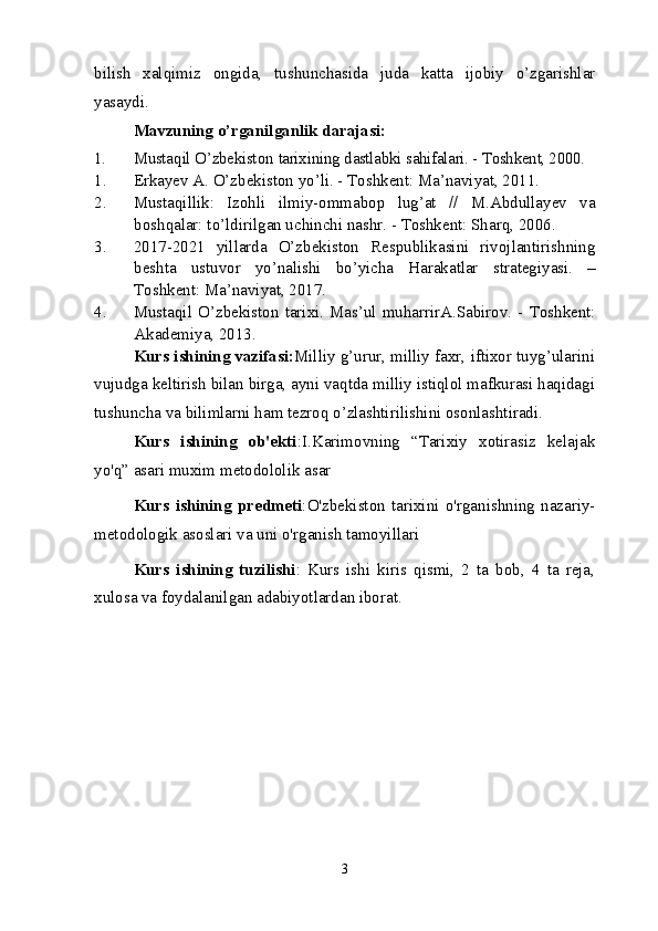 bilish   xalqimiz   ongida,   tushunchasida   juda   katta   ijobiy   o’zgarishlar
yasaydi. 
Mavzuning o’rganilganlik darajasi:
1. Musta q il   O’zbekist o n   tarixining   dastlabki   sahifalari. - Toshkent, 2000.
1. Erkayev   A. O’zbekiston   yo’li. - Toshkent: Ma’naviyat, 2011. 
2. Mustaqillik:   Izohli   ilmiy-ommabop   lug’at   //   M.Abdullayev   va
boshqalar: to’ldirilgan uchinchi nashr. - Toshkent: Sharq, 2006. 
3. 2017-2021   yillarda   O’zbekiston   Respublikasini   rivojlantirishning
beshta   ustuvor   yo’nalishi   bo’yicha   Harakatlar   strategiyasi.   –
Toshkent: Ma’naviyat, 2017.
4. Mustaqil   O’zbekiston   tarixi. Mas’ul   muharrirA.Sabirov. - Toshkent:
Akademiya, 2013.
Kurs ishining vazifasi: Milliy g’urur, milliy faxr, iftixor tuyg’ularini
vujudga keltirish bilan birga, ayni vaqtda milliy istiqlol mafkurasi haqidagi
tushuncha va bilimlarni ham tezroq o’zlashtirilishini osonlashtiradi.
Kurs   ishining   ob'ekti :I.Karimovning   “Tarixiy   xotirasiz   kelajak
yo'q” asari muxim metodololik asar
Kurs   ishining   predmeti :O'zbekiston   tarixini   o'rganishning   nazariy-
metodologik asoslari va uni o'rganish tamoyillari
Kurs   ishining   tuzilishi :   Kurs   ishi   kiris   qismi,   2   ta   bob,   4   ta   reja,
xulosa va foydalanilgan adabiyotlardan iborat.
3