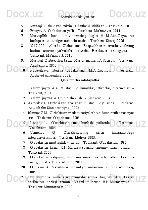 Asosiy   adabiy ot lar
5. Musta q il   O’zbekist o n   tarixining   dastlabki   sahifalari. - Toshkent, 2000.
6. Erkayev   A. O’zbekiston   yo’li. - Toshkent: Ma’naviyat, 2011. 
7. Mustaqillik:   Izohli   ilmiy-ommabop   lug’at   //   M.Abdullayev   va
boshqalar: to’ldirilgan uchinchi nashr. - Toshkent: Sharq, 2006. 
8. 2017-2021   yillarda   O’zbekiston   Respublikasini   rivojlantirishning
beshta   ustuvor   yo’nalishi   bo’yicha   Harakatlar   strategiyasi.   –
Toshkent: Ma’naviyat, 2017.
9. Mustaqil   O’zbekiston   tarixi. Mas’ul   muharrirA.Sabirov. - Toshkent:
Akademiya, 2013.
10. Noveyshaya   istoriya   Uzbekistana.   M.A.Raximov.   -   Toshkent:
Adabiyot uchqunlari, 2018.
Qo’shimcha   adabiyotlar
11. Azizxo’jayev   A.A.   Mustaqillik:   kurashlar,   iztiroblar,   quvonchlar.   –
Toshkent, 2001.
12. Azizxo’jayevA.A. Chin   o’zbek   ishi. - Toshkent, 2003. 
13. Axmedov E. O’zbekiston   shaharlari   mustaqillik   yillarida. - Toshkent:
Abu   Ali   ibn   Sino   nashriyoti, 2002.
14. Islomov  Z.M.  O’zbekiston modernizasiyalash  va   demokratik   taraqqiyot
sari.  - Toshkent:  O’zbekiston, 2005.
15. Levitin   L.   O’zbekiston   tub   burilish   pallasida.   -   Toshkent:
O’zbekiston, 2005.
16. Usmonov   Q.   O’zbekistonning   jahon   hamjamiyatiga
integrasiyalashuvi. –Toshkent: Moliya, 2003.
17. O’zbekiston   mustaqillik   yillarida. - Toshkent: O’zbekiston, 1996.
18. O’zbekiston   tarixi.   R.H.Murtazayevaning   umumiy   tahriri   ostida.   –
Toshkent, 2005.
19. O’zbekiston   xalqining   dini,   madaniyati   va   urf-odatlari:   tarix   va
hozirgi   holat. - Toshkent: TIU, 2011.
20. O’lmasov   A.,   VaxobovA.   Iqtisodiyot   nazariyasi.   -   Toshkent:   Sharq,
2006. 
21. O’zbekistonda   millatlararomunosabatlar   va   bag’rikenglik:   tarixiy
tajriba   va   hozirgi   zamon.   Mas’ul   muharrir   R.H.Murtazayeva.   -
Toshkent: Mumtozso’z, 2010.
30 