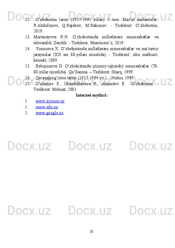 22. O’zbekiston   tarixi   (1917-1991   yillar).   2   tom.   Mas’ul   muharrirlar:
R.Abdullayev,   Q.Rajabov,   M.Rahimov.   -   Toshkent:   O’zbekiston,
2019.  
23. Murtazayeva   R.H.   O’zbekistonda   millatlararo   munosabatlar   va
tolerantlik. Darslik. - Toshkent: Mumtozso’z, 2019.
24. Yunusova   X.   O’zbekistonda   millatlararo   munosabatlar   va   ma’naviy
jarayonlar   (XX   asr   80-yillari   misolida).   -   Toshkent:   Abu   matbuot-
konsalt, 2009.
25. Bobojonova   D.   O’zbekistonda   ijtimoiy-iqtisodiy   munosabatlar   (70-
80-yillar   misolida). Qo’llanma. – Toshkent: Sharq, 1999.
26. Qoraqalpog’iston   tarixi (1917-1994 yy.). - Nukus, 1995.
27. G’ulomov   S.,   Ubaydullayeva   R.,   Ahmedov   E.     O’zbekiston.   -
Toshkent: Mehnat, 2001.
Internet   saytlari:
1. www.ziyonet.uz    . 
1. www.edu.uz    . 
2. www.google.uz    . 
31 