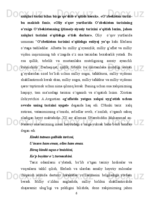 xalqlari tarixi bilan birga qo’shib o’qitish kerak» ,  «O’zbekistan tarixi-
bu   maktab   fani» ,   «Oliy   o’quv   yurtlarida   O’zbekiston   tarixining
o’rniga   O’zbekistonning   ijtimoiy-siyosiy   tarixini   o’qitish   lozim,   jahon
xalqlari   tarixini   o’qitishga   o’tish   darkor» ,   Oliy     o’quv   yurtlarida
umuman   “ O’zbekiston   tarixini   o’qitishga   extiyoj   yo’q»   kabi   fikrlarni
o’rtaga   tashladilar.   Albatta   bu   milliy   g’oyasizlik,   milliy   g’aflat   va   milliy
vijdon   inqirozining   tub   o’zagida   o’z   ona   tarixidan   bexabarlik   yotadi.   Bu
esa   qullik,   tobelik   va   mustamlaka   muteligining   asosiy   ayanchli
kurinishidir.   Darhaqiqat,   qullik,   tobelik   va   mustamlaka   muteligi   asorati
g’oyalaridan   ozod   bo’lish   uchun   milliy   ongni,   tafakkurni,   milliy   vijdonni
shakllantirmok kerak ekan, milliy ongni, milliy tafakkur va milliy vijdonni
qaror toptirmok uchun nima qilmoq kerak. Buning uchun ona xalqimizning
haqiqiy,   tom   ma’nodagi   tarixini   o’rganish   va   o’rgatish   lozim.   Xristian
ilohiyotchisi   A.Avgustian   «g’aflatda   yotgan   xalqni   uyg’otish   uchun
avvalo   uning   tarixini   uygot»   deganda   haq   edi.   CHunki   tarix     xalq
xotirasi,   vatanimizning   o’tmishi,   avlodlar   sevib,   e’zozlab,   o’rganib   saboq
oladigan hayot maktabidir. XII asr allomasi SHaxobiddin Muhammad an-
Nasaviy ona tarixning inson hayotidagi o’rniga yuksak baho berib bunday
degan edi:
Kimki tutmas qalbida tarixni,
U inson ham emas, olim ham emas.
Biroq kimki uqsa o’tmishini,
Ko’p boyitar o’z turmushini.
Tarix   odamlarni   o’ylatadi,   bo’lib   o’tgan   tarixiy   hodisalar   va
voqealarni   tahlil   qilish,   fikrlash   va   ulardan   amaliy   hayotiy   xulosalar
chiqarish   asosida   dasturiy   harakatlar   yo’llanmasini   belgilashga   yordam
beradi.   Milliy   o’zlikni   anglashda,   milliy   birlikni   shakllantirishda
shajaramiz   ulug’ligi   va   pokligini   bilishda,   dono   xalqimizning   jahon
6