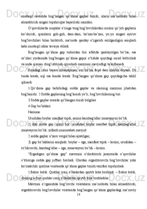 mustaqil   ravishda   bog’langan   qo’shma   gaplar   tuzish,   ularni   ma’nodoshi   bilan
almashtirish singari topshiriqlar bajarilishi mumkin.
O’quvchilarda nuqtalar o’rniga teng bog’lovchilardan mosini qo’yib gaplarni
ko’chirish,   qismlarni   goh-goh,   dam-dam,   ba’zan-ba’zan,   yo-yo   singari   ayiruv
bog’lovchilari   bilan   biriktirib,   ma’noda   qanday   o’zgarish   sezilganligini   aniqlash
kabi mustaqil ishlar tavsiya etiladi.
Bog’langan   qo’shma   gap   turlaridan   biri   sifatida   qaralayotgan   bo’lsa,   esa
so’zlari   yordamida   bog’langan   qo’shma   gapni   o’tishda   quyidagi   misol   keltiriladi
va unda qisman chog’ishtirish-qiyoslash mazmuni mavjudligi ta’kidlanadi.
Rejadagi  ishni bajara olmayapman, sen bo’lsa faqat dam olaylik deysan. Oy
tunda   kerak,   aql   esa   kunda   kerak.   Bog’langan   qo’shma   gap   quyidagicha   tahlil
qilinadi:
1.Qo’shma   gap   tarkibidagi   sodda   gaplar   va   ularning   mazmun   jihatidan
bog’lanishi. 2.Sodda gaplarning bog’lanish yo’li, bog’lovchilarning turi.
3.Sodda gaplar orasida qo’llangan tinish belgilari
4.Gap bo’laklari
Namuna:
Urushdan boylar manfaat topdi, ammo kambag’allar xonavayron bo’ldi.
1)   ikki   sodda   gap   (qism)   bor:   urushdan   boylar   manfaat   topdi,   kambag’allar
xonavayron bo’ldi: zidlash munosabati mavjud.
2.sodda gaplar o’zaro vergul bilan ajratilgan;
3) gap bo’laklarini aniqlash: boylar – ega, manfaat topdi – kesim, urushdan –
to’ldiruvchi; kambag’allar – ega, xonavayron bo’ldi – kesim.
“Ergashgan   qo’shma   gap”   mavzuini   o’zlashtirish   jarayonida   o’quvchilar
e’tiboriga   sodda   gap   juftlari   beriladi.   Ulardan   ergashtiruvchi   bog’lovchilar   yoki
ko’makchili qurilma vositasida qo’shma gaplar tuzish vazifasi topshiriladi.
1.Bahor keldi. Qushlar issiq o’lkalardan qaytib kela boshladi. – Bahor keldi,
shuning uchun qushlar issiq o’lkalardan qaytib kela boshladilar.
Mavzuni   o’rganishda   bog’lovchi   vositalarni   ma’nodoshi   bilan   almashtirish,
ergashtiruvchi   bog’lovchilar   vositasida  bog’langan  qo’shma  gaplardagi   ma’noviy
14