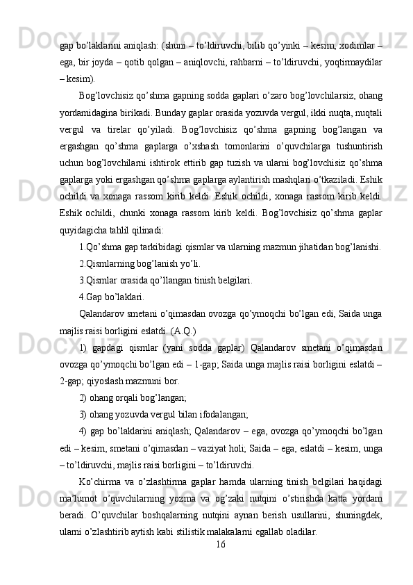 gap bo’laklarini aniqlash: (shuni – to’ldiruvchi, bilib qo’yinki – kesim; xodimlar –
ega, bir joyda – qotib qolgan – aniqlovchi, rahbarni – to’ldiruvchi, yoqtirmaydilar
– kesim).
Bog’lovchisiz qo’shma gapning sodda gaplari o’zaro bog’lovchilarsiz, ohang
yordamidagina birikadi. Bunday gaplar orasida yozuvda vergul, ikki nuqta, nuqtali
vergul   va   tirelar   qo’yiladi.   Bog’lovchisiz   qo’shma   gapning   bog’langan   va
ergashgan   qo’shma   gaplarga   o’xshash   tomonlarini   o’quvchilarga   tushuntirish
uchun  bog’lovchilarni  ishtirok  ettirib  gap   tuzish  va  ularni   bog’lovchisiz   qo’shma
gaplarga yoki ergashgan qo’shma gaplarga aylantirish mashqlari o’tkaziladi. Eshik
ochildi   va   xonaga   rassom   kirib   keldi.   Eshik   ochildi,   xonaga   rassom   kirib   keldi.
Eshik   ochildi,   chunki   xonaga   rassom   kirib   keldi.   Bog’lovchisiz   qo’shma   gaplar
quyidagicha tahlil qilinadi:
1.Qo’shma gap tarkibidagi qismlar va ularning mazmun jihatidan bog’lanishi.
2.Qismlarning bog’lanish yo’li.
3.Qismlar orasida qo’llangan tinish belgilari.
4.Gap bo’laklari.
Qalandarov smetani o’qimasdan ovozga qo’ymoqchi bo’lgan edi, Saida unga
majlis raisi borligini eslatdi. (A.Q.)
1)   gapdagi   qismlar   (yani   sodda   gaplar)   Qalandarov   smetani   o’qimasdan
ovozga qo’ymoqchi bo’lgan edi – 1-gap; Saida unga majlis raisi borligini eslatdi –
2-gap; qiyoslash mazmuni bor.
2) ohang orqali bog’langan;
3) ohang yozuvda vergul bilan ifodalangan;
4)  gap bo’laklarini aniqlash;  Qalandarov – ega, ovozga qo’ymoqchi bo’lgan
edi – kesim, smetani o’qimasdan – vaziyat holi; Saida – ega, eslatdi – kesim, unga
– to’ldiruvchi, majlis raisi borligini – to’ldiruvchi.
Ko’chirma   va   o’zlashtirma   gaplar   hamda   ularning   tinish   belgilari   haqidagi
ma’lumot   o’quvchilarning   yozma   va   og’zaki   nutqini   o’stirishda   katta   yordam
beradi.   O’quvchilar   boshqalarning   nutqini   aynan   berish   usullarini,   shuningdek,
ularni o’zlashtirib aytish kabi stilistik malakalarni egallab oladilar.
16