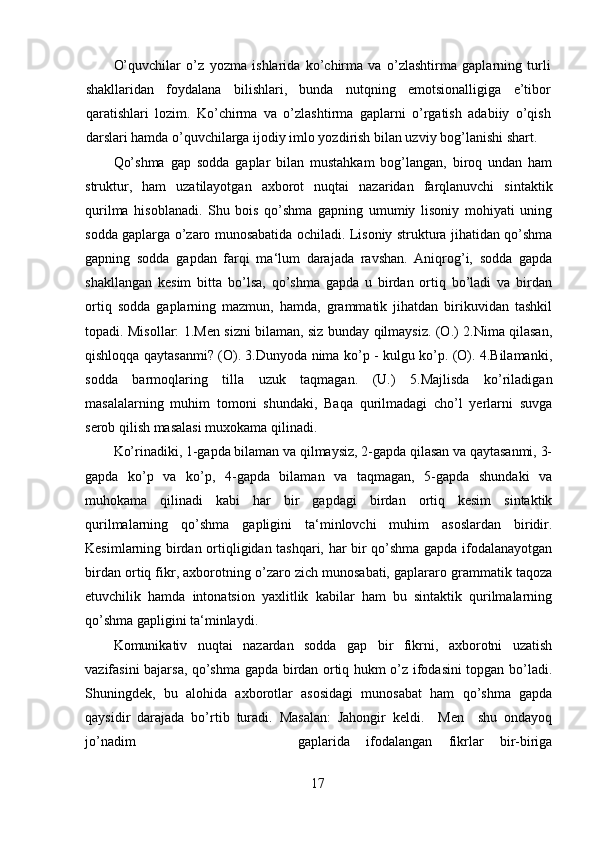 O’quvchilar   o’z   yozma   ishlarida   ko’chirma   va   o’zlashtirma   gaplarning   turli
shakllaridan   foydalana   bilishlari,   bunda   nutqning   emotsionalligiga   e’tibor
qaratishlari   lozim.   Ko’chirma   va   o’zlashtirma   gaplarni   o’rgatish   adabiiy   o’qish
darslari hamda o’quvchilarga ijodiy imlo yozdirish bilan uzviy bog’lanishi shart.
Qo’shma   gap   sodda   gaplar   bilan   mustahkam   bog’langan,   biroq   undan   ham
struktur,   ham   uzatilayotgan   axborot   nuqtai   nazaridan   farqlanuvchi   sintaktik
qurilma   hisoblanadi.   Shu   bois   qo’shma   gapning   umumiy   lisoniy   mohiyati   uning
sodda gaplarga o’zaro munosabatida ochiladi. Lisoniy struktura jihatidan qo’shma
gapning   sodda   gapdan   farqi   ma‘lum   darajada   ravshan.   Aniqrog’i,   sodda   gapda
shakllangan   kesim   bitta   bo’lsa,   qo’shma   gapda   u   birdan   ortiq   bo’ladi   va   birdan
ortiq   sodda   gaplarning   mazmun,   hamda,   grammatik   jihatdan   birikuvidan   tashkil
topadi. Misollar: 1.Men sizni bilaman, siz bunday qilmaysiz. (O.) 2.Nima qilasan,
qishloqqa qaytasanmi? (O). 3.Dunyoda nima ko’p - kulgu ko’p. (O). 4.Bilamanki,
sodda   barmoqlaring   tilla   uzuk   taqmagan.   (U.)   5.Majlisda   ko’riladigan
masalalarning   muhim   tomoni   shundaki,   Baqa   qurilmadagi   cho’l   yerlarni   suvga
serob qilish masalasi muxokama qilinadi.
Ko’rinadiki, 1-gapda bilaman va qilmaysiz, 2-gapda qilasan va qaytasanmi, 3-
gapda   ko’p   va   ko’p,   4-gapda   bilaman   va   taqmagan,   5-gapda   shundaki   va
muhokama   qilinadi   kabi   har   bir   gapdagi   birdan   ortiq   kesim   sintaktik
qurilmalarning   qo’shma   gapligini   ta‘minlovchi   muhim   asoslardan   biridir.
Kesimlarning birdan ortiqligidan tashqari, har bir qo’shma gapda ifodalanayotgan
birdan ortiq fikr, axborotning o’zaro zich munosabati, gaplararo grammatik taqoza
etuvchilik   hamda   intonatsion   yaxlitlik   kabilar   ham   bu   sintaktik   qurilmalarning
qo’shma gapligini ta‘minlaydi. 
Komunikativ   nuqtai   nazardan   sodda   gap   bir   fikrni,   axborotni   uzatish
vazifasini bajarsa, qo’shma gapda birdan ortiq hukm o’z ifodasini topgan bo’ladi.
Shuningdek,   bu   alohida   axborotlar   asosidagi   munosabat   ham   qo’shma   gapda
qaysidir   darajada   bo’rtib   turadi.   Masalan:   Jahongir   keldi.     Men     shu   ondayoq
jo’nadim  gaplarida   ifodalangan   fikrlar   bir-biriga
17