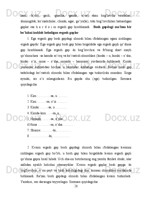 ham,   -b(-ib),   -gach,   -guncha,   -ganda,   -r(-ar)   ekan   bog’lovchi   vositalari,
shuningdеk, ko’makchilar, chunki, agar, go’yo(ki), toki bog’lovchilari hatnashgan
gaplar   esa   h   a   r   d   o   i   m   ergash   gap   hisoblanadi.     Bosh   gapdagi   ma'lum   bir
bo’lakni izohlab kеladigan ergash gaplar
1.   Ega   ergash   gap   bosh   gapdagi   olmosh   bilan   ifodalangan   egani   izohlagan
ergash gapdir. Ega ergash gap bosh gap bilan birgalikda ega ergash gapli qo’shma
gap   hisoblanadi.   Ega   ergash   gap   -ki   bog’lovchisi   va   fе'lning   shart   mayli
qo’shimchasi -sa hamda so’roq va ko’rsatish olmoshlari (kimki – u, kimki – o’sha,
kimki-   o’zi,   nima   –   o’sha,   nimaiki   –   hammasi)   yordamida   bohlanadi:   Kimki
yomonlar   suhbatidan   hochsa,   u   yaxshilar   suhbatiga   erishadi.   Ba'zan   bosh   gap
tarkibidagi   ko’rsatish   olmoshi   bilan   ifodalangan   ega   tushirilishi   mumkin:   Sizga
ayonki,   siz   o’z   oilangizdasiz.   Bu   gapda   shu   (ega)   tushirilgan.   Sxеmasi
quyidagicha: 
1. Kim ...............-sa, u ............
2. Kim ..........-sa, o’zi ............
3. Kimki .........-sa, u ..............
4. Kimda-kim ......-sa, u .........
5. Nimaiki .........-sa, o’sha ........ . 
6.Nima ..............-sa, o’sha............. .
7. Shunisi .............-ki, ............... .
8. .....................-ki, ................... .
 
2.   K е sim   ergash   gap   bosh   gapdagi   olmosh   bilan   ifodalangan   k е simni
izohlagan   ergash   gap   bo’lib,   u   bosh   gap   bilan   birgalikda   k е sim   ergash   gapli
qo’shma gapni hosil hiladi: Uch oha-ini botirlarning eng yaxshi fazilati shuki, ular
xalhdan   ajralib   holishni   istamaydilar.   K е sim   ergash   gaplar   bosh   gapga   -ki
bog’lovchisi,   o’rin-payt   va   bosh   k е lishigidagi   shu,   kimsan   olmoshlari   yordamida
bohlanadi.   Ba'zan   bosh   gapdagi   olmosh   bilan   ifodalangan   k е sim   tushiriladi:
Yaxshisi, s е n darsingni tayyorlagin. Sx е masi quyidagicha:
26