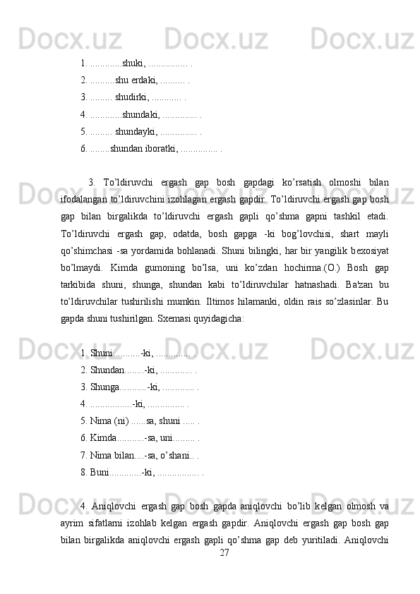 1. .............shuki, ................ .
2. ..........shu  е rdaki, .......... .
3. ......... shudirki, ............ .
4. .............shundaki, .............. . 
5. ......... shundayki, ............... .
6. ........shundan iboratki, ............... . 
  3.   To’ldiruvchi   ergash   gap   bosh   gapdagi   ko’rsatish   olmoshi   bilan
ifodalangan to’ldiruvchini izohlagan ergash gapdir. To’ldiruvchi ergash  gap bosh
gap   bilan   birgalikda   to’ldiruvchi   ergash   gapli   qo’shma   gapni   tashkil   etadi.
To’ldiruvchi   ergash   gap,   odatda,   bosh   gapga   -ki   bog’lovchisi,   shart   mayli
qo’shimchasi  -sa yordamida bohlanadi. Shuni  bilingki, har bir  yangilik b е xosiyat
bo’lmaydi.   Kimda   gumoning   bo’lsa,   uni   ko’zdan   hochirma.(O.)   Bosh   gap
tarkibida   shuni,   shunga,   shundan   kabi   to’ldiruvchilar   hatnashadi.   Ba'zan   bu
to’ldiruvchilar   tushirilishi   mumkin.   Iltimos   hilamanki,   oldin   rais   so’zlasinlar.   Bu
gapda shuni tushirilgan. Sx е masi quyidagicha:
1. Shuni...........-ki, .............. .
2. Shundan........-ki, ............. . 
3. Shunga...........-ki, ............. .
4. .................-ki, ............... .
5. Nima (ni) ......sa, shuni ..... .
6. Kimda...........-sa, uni......... .
7. Nima bilan....-sa, o’shani.. .
8. Buni.............-ki, ................. .
4.   Aniqlovchi   ergash   gap   bosh   gapda   aniqlovchi   bo’lib   k е lgan   olmosh   va
ayrim   sifatlarni   izohlab   k е lgan   ergash   gapdir.   Aniqlovchi   ergash   gap   bosh   gap
bilan   birgalikda   aniqlovchi   ergash   gapli   qo’shma   gap   d е b   yuritiladi.   Aniqlovchi
27