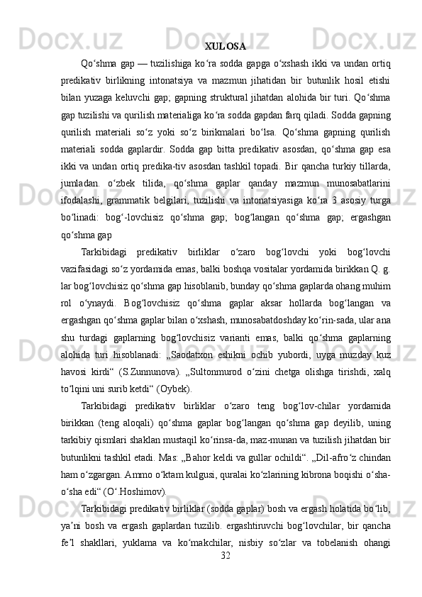 XULOSA
Qo shma  gapʻ   — tuzilishiga ko ra  sodda gapga  o xshash  ikki  va undan ortiq	ʻ ʻ
predikativ   birlikning   intonatsiya   va   mazmun   jihatidan   bir   butunlik   hosil   etishi
bilan  yuzaga   keluvchi   gap;   gapning  struktural   jihatdan   alohida  bir   turi.  Qo shma	
ʻ
gap tuzilishi va qurilish materialiga ko ra sodda gapdan farq qiladi. Sodda gapning	
ʻ
qurilish   materiali   so z   yoki   so z   birikmalari   bo lsa.   Qo shma   gapning   qurilish	
ʻ ʻ ʻ ʻ
materiali   sodda   gaplardir.   Sodda   gap   bitta   predikativ   asosdan,   qo shma   gap   esa	
ʻ
ikki  va undan ortiq predika-tiv asosdan  tashkil  topadi. Bir  qancha  turkiy tillarda,
jumladan.   o zbek   tilida,   qo shma   gaplar   qanday   mazmun   munosabatlarini	
ʻ ʻ
ifodalashi,   grammatik   belgilari,   tuzilishi   va   intonatsiyasiga   ko ra   3   asosiy   turga	
ʻ
bo linadi:   bog -lovchisiz   qo shma   gap;   bog langan   qo shma   gap;   ergashgan	
ʻ ʻ ʻ ʻ ʻ
qo shma gap
ʻ
Tarkibidagi   predikativ   birliklar   o zaro   bog lovchi   yoki   bog lovchi	
ʻ ʻ ʻ
vazifasidagi so z yordamida emas, balki boshqa vositalar yordamida birikkan Q. g.	
ʻ
lar bog lovchisiz qo shma gap hisoblanib, bunday qo shma gaplarda ohang muhim	
ʻ ʻ ʻ
rol   o ynaydi.   Bog lovchisiz   qo shma   gaplar   aksar   hollarda   bog langan   va
ʻ ʻ ʻ ʻ
ergashgan qo shma gaplar bilan o xshash, munosabatdoshday ko rin-sada, ular ana	
ʻ ʻ ʻ
shu   turdagi   gaplarning   bog lovchisiz   varianti   emas,   balki   qo shma   gaplarning	
ʻ ʻ
alohida   turi   hisoblanadi:   „Saodatxon   eshikni   ochib   yubordi,   uyga   muzday   kuz
havosi   kirdi“   (S.Zunnunova).   „Sultonmurod   o zini   chetga   olishga   tirishdi,   xalq	
ʻ
to lqini uni surib ketdi“ (Oybek).	
ʻ
Tarkibidagi   predikativ   birliklar   o zaro   teng   bog lov-chilar   yordamida	
ʻ ʻ
birikkan   (teng   aloqali)   qo shma   gaplar   bog langan   qo shma   gap   deyilib,   uning	
ʻ ʻ ʻ
tarkibiy qismlari shaklan mustaqil ko rinsa-da, maz-munan va tuzilish jihatdan bir	
ʻ
butunlikni tashkil etadi. Mas: „Bahor keldi va gullar ochildi“. „Dil-afro z chindan	
ʻ
ham o zgargan. Ammo o ktam kulgusi, quralai ko zlarining kibrona boqishi o sha-	
ʻ ʻ ʻ ʻ
o sha edi“ (O .Hoshimov).	
ʻ ʻ
Tarkibidagi predikativ birliklar (sodda gaplar) bosh va ergash holatida bo lib,	
ʻ
ya ni   bosh   va   ergash   gaplardan   tuzilib.   ergashtiruvchi   bog lovchilar,   bir   qancha	
ʼ ʻ
fe l   shakllari,   yuklama   va   ko makchilar,   nisbiy   so zlar   va   tobelanish   ohangi
ʼ ʻ ʻ
32