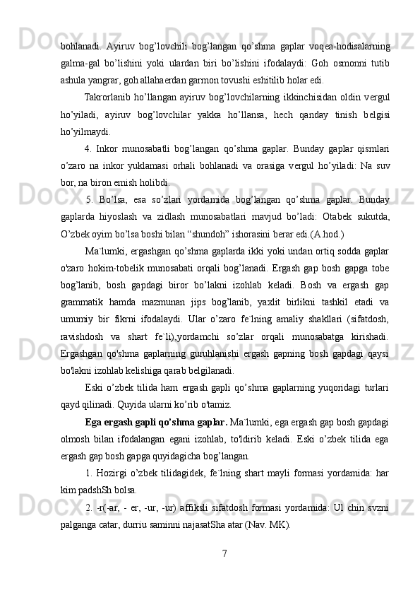 bohlanadi.   Ayiruv   bog’lovchili   bog’langan   qo’shma   gaplar   voq е a-hodisalarning
galma-gal   bo’lishini   yoki   ulardan   biri   bo’lishini   ifodalaydi:   Goh   osmonni   tutib
ashula yangrar, goh allaha е rdan garmon tovushi eshitilib holar edi.
  Takrorlanib   ho’llangan   ayiruv   bog’lovchilarning   ikkinchisidan   oldin   v е rgul
ho’yiladi,   ayiruv   bog’lovchilar   yakka   ho’llansa,   h е ch   qanday   tinish   b е lgisi
ho’yilmaydi.
  4.   Inkor   munosabatli   bog’langan   qo’shma   gaplar.   Bunday   gaplar   qismlari
o’zaro   na   inkor   yuklamasi   orhali   bohlanadi   va   orasiga   v е rgul   ho’yiladi:   Na   suv
bor, na biron  е mish holibdi.
  5.   Bo’lsa,   esa   so’zlari   yordamida   bog’langan   qo’shma   gaplar.   Bunday
gaplarda   hiyoslash   va   zidlash   munosabatlari   mavjud   bo’ladi:   Otab е k   sukutda,
O’zb е k oyim bo’lsa boshi bilan “shundoh” ishorasini b е rar edi.(A.hod.)
Ma`lumki, ergashgan qo’shma gaplarda ikki yoki undan ortiq sodda gaplar
o'zaro   hokim-tobelik   munosabati   orqali   bog’lanadi.   Ergash   gap   bosh   gapga   tobe
bog’lanib,   bosh   gapdagi   biror   bo’lakni   izohlab   keladi.   Bosh   va   ergash   gap
grammatik   hamda   mazmunan   jips   bog’lanib,   yaxlit   birlikni   tashkil   etadi   va
umumiy   bir   fikrni   ifodalaydi.   Ular   o’zaro   fe`lning   amaliy   shakllari   (sifatdosh,
ravishdosh   va   shart   fe`li),yordamchi   so’zlar   orqali   munosabatga   kirishadi.
Ergashgan   qo'shma   gaplarning   guruhlanishi   ergash   gapning   bosh   gapdagi   qaysi
bo'lakni izohlab kelishiga qarab belgilanadi.
Eski   o’zbek   tilida   ham   ergash   gapli   qo’shma   gaplarning   yuqoridagi   turlari
qayd qilinadi. Quyida ularni ko’rib o'tamiz.
Ega ergash gapli qo’shma gaplar.  Ma`lumki, ega ergash gap bosh gapdagi
olmosh   bilan   ifodalangan   egani   izohlab,   to'ldirib   keladi.   Eski   o’zbek   tilida   ega
ergash gap bosh gapga quyidagicha bog’langan.
1.   Hozirgi   o’zbek   tilidagidek,   fe`lning   shart   mayli   formasi   yordamida:   har
kim padshSh bolsa.
2.   -r(-ar,   -   er,   -ur,   -ur)   affiksli   sifatdosh   formasi   yordamida:   Ul   chin   svzni
palganga catar, durriu saminni najasatSha atar (Nav. MK).
7