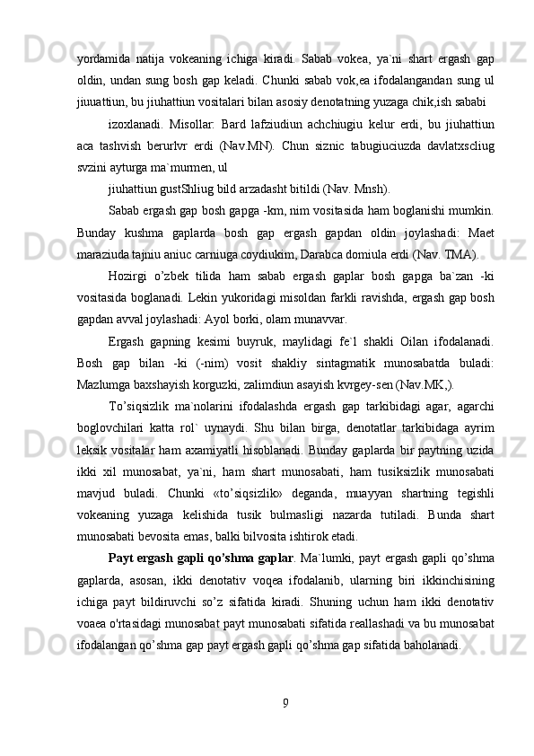 yordamida   natija   vokeaning   ichiga   kiradi.   Sabab   vokea,   ya`ni   shart   ergash   gap
oldin, undan  sung  bosh  gap keladi.  Chunki   sabab  vok,ea  ifodalangandan  sung  ul
jiuuattiun, bu jiuhattiun vositalari bilan asosiy denotatning yuzaga chik,ish sababi
izoxlanadi.   Misollar:   Bard   lafziudiun   achchiugiu   kelur   erdi,   bu   jiuhattiun
aca   tashvish   berurlvr   erdi   (Nav.MN).   Chun   siznic   tabugiuciuzda   davlatxscliug
svzini ayturga ma`murmen, ul
jiuhattiun gustShliug bild arzadasht bitildi (Nav. Mnsh).
Sabab ergash gap bosh gapga -km, nim vositasida ham boglanishi mumkin.
Bunday   kushma   gaplarda   bosh   gap   ergash   gapdan   oldin   joylashadi:   Maet
maraziuda tajniu aniuc carniuga coydiukim, Darabca domiula erdi (Nav. TMA).
Hozirgi   o’zbek   tilida   ham   sabab   ergash   gaplar   bosh   gapga   ba`zan   -ki
vositasida boglanadi. Lekin yukoridagi misoldan farkli ravishda, ergash gap bosh
gapdan avval joylashadi: Ayol borki, olam munavvar. 
Ergash   gapning   kesimi   buyruk,   maylidagi   fe`l   shakli   Oilan   ifodalanadi.
Bosh   gap   bilan   -ki   (-nim)   vosit   shakliy   sintagmatik   munosabatda   buladi:
Mazlumga baxshayish korguzki, zalimdiun asayish kvrgey-sen (Nav.MK,).
To’siqsizlik   ma`nolarini   ifodalashda   ergash   gap   tarkibidagi   agar,   agarchi
boglovchilari   katta   rol`   uynaydi.   Shu   bilan   birga,   denotatlar   tarkibidaga   ayrim
leksik   vositalar   ham   axamiyatli   hisoblanadi.   Bunday   gaplarda   bir   paytning   uzida
ikki   xil   munosabat,   ya`ni,   ham   shart   munosabati,   ham   tusiksizlik   munosabati
mavjud   buladi.   Chunki   «to’siqsizlik»   deganda,   muayyan   shartning   tegishli
vokeaning   yuzaga   kelishida   tusik   bulmasligi   nazarda   tutiladi.   Bunda   shart
munosabati bevosita emas, balki bilvosita ishtirok etadi.
Payt ergash  gapli  qo’shma gaplar . Ma`lumki, payt ergash gapli  qo’shma
gaplarda,   asosan,   ikki   denotativ   voqea   ifodalanib,   ularning   biri   ikkinchisining
ichiga   payt   bildiruvchi   so’z   sifatida   kiradi.   Shuning   uchun   ham   ikki   denotativ
voaea o'rtasidagi munosabat payt munosabati sifatida reallashadi va bu munosabat
ifodalangan qo’shma gap payt ergash gapli qo’shma gap sifatida baholanadi.
9