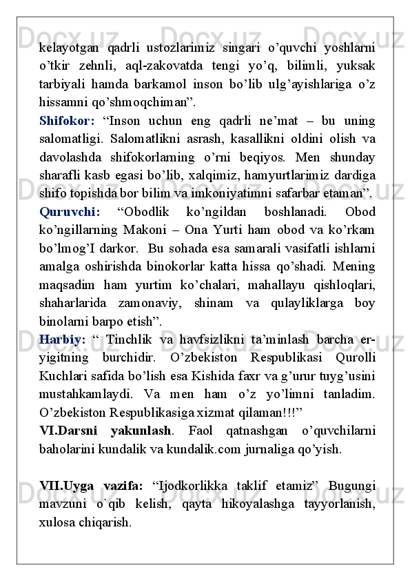 kelayotgan   qadrli   ustozlarimiz   singari   o’quvchi   yoshlarni
o’tkir   zehnli,   aql-zakovatda   tengi   yo’q,   bilimli,   yuksak
tarbiyali   hamda   barkamol   inson   bo’lib   ulg’ayishlariga   o’z
hissamni qo’shmoqchiman”. 
Shifokor:   “Inson   uchun   eng   qadrli   ne’mat   –   bu   uning
salomatligi.   Salomatlikni   asrash,   kasallikni   oldini   olish   va
davolashda   shifokorlarning   o’rni   beqiyos.   Men   shunday
sharafli kasb egasi bo’lib, xalqimiz, hamyurtlarimiz dardiga
shifo topishda bor bilim va imkoniyatimni safarbar etaman”.
Quruvchi:   “Obodlik   ko’ngildan   boshlanadi.   Obod
ko’ngillarning   Makoni   –   Ona   Yurti   ham   obod   va   ko’rkam
bo’lmog’I darkor.   Bu sohada esa samarali vasifatli ishlarni
amalga   oshirishda   binokorlar   katta   hissa   qo’shadi.   Mening
maqsadim   ham   yurtim   ko’chalari,   mahallayu   qishloqlari,
shaharlarida   zamonaviy,   shinam   va   qulayliklarga   boy
binolarni barpo etish”.
Harbiy:   “   Tinchlik   va   havfsizlikni   ta’minlash   barcha   er-
yigitning   burchidir.   O’zbekiston   Respublikasi   Qurolli
Kuchlari safida bo’lish esa Kishida faxr va g’urur tuyg’usini
mustahkamlaydi.   Va   men   ham   o’z   yo’limni   tanladim.
O’zbekiston Respublikasiga xizmat qilaman!!!”
VI.Darsni   yakunlash .   Faol   qatnashgan   o’quvchilarni
baholarini kundalik va kundalik.com jurnaliga qo’yish.
VII.Uyga   vazifa:   “Ijodkorlikka   taklif   etamiz”   Bugungi
mavzuni   o`qib   kelish,   qayta   hikoyalashga   tayyorlanish,
xulosa chiqarish. 