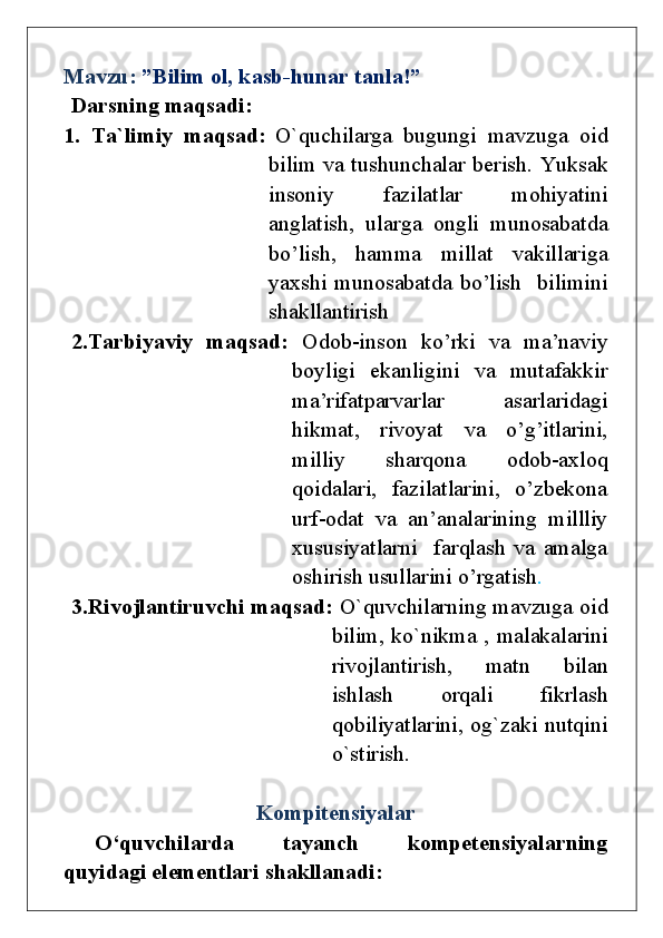 Mavzu:  ”Bilim ol, kasb-hunar tanla!”
Darsning maqsadi:
1.   Ta`limiy   maqsad:   O`quchilarga   bugungi   mavzuga   oid
bilim va tushunchalar berish.   Yuksak
insoniy   fazilatlar   mohiyatini
anglatish,   ularga   ongli   munosabatda
bo’lish,   hamma   millat   vakillariga
yaxshi  munosabatda  bo’lish    bilimini
shakllantirish
2.Tarbiyaviy   maqsad:   Odob-inson   ko’rki   va   ma’naviy
boyligi   ekanligini   va   mutafakkir
ma’rifatparvarlar   asarlaridagi
hikmat,   rivoyat   va   o’g’itlarini,
milliy   sharqona   odob-axloq
qoidalari,   fazilatlarini,   o’zbekona
urf-odat   va   an’analarining   millliy
xususiyatlarni     farqlash   va   amalga
oshirish usullarini o’rgatish .
3.Rivojlantiruvchi maqsad:   O`quvchilarning mavzuga oid
bilim, ko`nikma , malakalarini
rivojlantirish,   matn   bilan
ishlash   orqali   fikrlash
qobiliyatlarini, og`zaki nutqini
o`stirish.
Kompitensiyalar
O‘quvchilarda   tayanch   kompetensiyalarning
quyidagi elementlari   shakllanadi: 