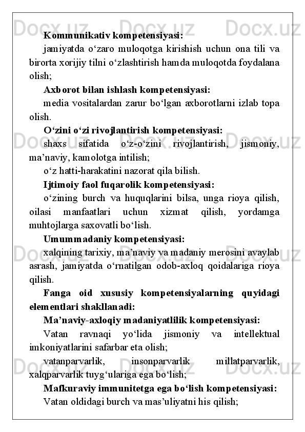 Kommunikativ kompetensiyasi:
jamiyatda   o‘zaro   muloqotga   kirishish   uchun   ona   tili   va
birorta xorijiy tilni o‘zlashtirish hamda muloqotda foydalana
olish;
Axborot bilan ishlash kompetensiyasi:
media vositalardan zarur bo‘lgan axborotlarni izlab topa
olish.
O‘zini o‘zi rivojlantirish kompetensiyasi:
shaxs   sifatida   o‘z-o‘zini   rivojlantirish,   jismoniy,
ma’naviy, kamolotga intilish;
o‘z hatti-harakatini nazorat qila bilish.
Ijtimoiy faol fuqarolik kompetensiyasi:
o‘zining   burch   va   huquqlarini   bilsa,   unga   rioya   qilish,
oilasi   manfaatlari   uchun   xizmat   qilish,   yordamga
muhtojlarga saxovatli bo‘lish.
Umummadaniy kompetensiyasi:
xalqining tarixiy, ma’naviy va madaniy merosini avaylab
asrash,   jamiyatda   o‘rnatilgan   odob-axloq   qoidalariga   rioya
qilish.  
Fanga   oid   xususiy   kompetensiyalarning   quyidagi
elementlari   shakllanadi:
Ma’naviy-axloqiy madaniyatlilik kompetensiyasi:
Vatan   ravnaqi   yo‘lida   jismoniy   va   intellektual
imkoniyatlarini safarbar et a olish;
vatanparvarlik,   insonparvarlik   millatparvarlik,
xalqparvarlik  tuyg‘ulariga ega bo‘lish;
Mafkuraviy immunitetga   ega bo‘lish  kompetensiyasi:
Vatan oldidagi burch va mas’uliyatni his qilish;