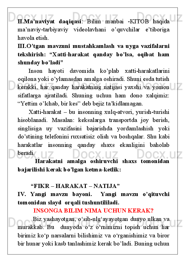 II.Ma’naviyat   daqiqasi :   Bilim   manbai   -KITOB   haqida
ma’naviy-tarbiyaviy   videolavhani   o’quvchilar   e’tiboriga
havola etish.
III.O’tgan   mavzuni   mustahkamlash   va   uyga   vazifalarni
tekshirish:   “Xatti-harakat   qanday   bo’lsa,   oqibat   ham
shunday bo’ladi” 
Inson   hayoti   davomida   ko’plab   xatti-harakatlarini
oqilona yoki o’ylamasdan amalga oshiradi. Shuni esda tutish
kerakki,   har   qanday   harakatning   natijasi   yaxshi   va   yomon
sifatlarga   ajratiladi.   Shuning   uchun   ham   dono   xalqimiz:
“Yettim o’lchab, bir kes” deb bejiz ta’kidlamagan. 
Xatti-harakat   –   bu   insonning   xulq-atvori,   yurish-turishi
hisoblanadi.   Masalan:   keksalarga   transportda   joy   berish,
singlisiga   uy   vazifasini   bajarishda   yordamlashish   yoki
do’stining telefonini ruxsatisiz olish va boshqalar. Shu kabi
harakatlar   insonning   qanday   shaxs   ekanligini   baholab
beradi.
  Harakatni   amalga   oshiruvchi   shaxs   tomonidan
bajarilishi kerak bo’lgan ketma-ketlik:
“FIKR – HARAKAT – NATIJA”
IV.   Yangi   mavzu   bayoni.     Yangi   mavzu   o’qituvchi
tomonidan slayd  orqali tushuntililadi.
INSONGA BILIM NIMA UCHUN KERAK?
  Biz yashayotgan, o‘sib-ulg‘ayayotgan dunyo ulkan va
murakkab.   Bu     dunyoda   o‘z   o‘rnimizni   topish   uchun   har
birimiz ko‘p narsalarni bilishimiz va o‘rganishimiz va biror
bir hunar yoki kasb tanlashimiz kerak bo’ladi. Buning uchun 