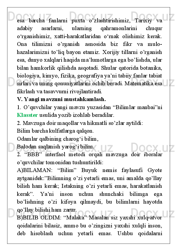 esa   barcha   fanlarni   puxta   o’zlashtirishimiz,   Tarixiy   va
adabiy   asarlarni,   ularning   qahramonlarini   chuqur
o‘rganishimiz,   xatti-harakatlaridan   o‘rnak   olishimiz   kerak.
Ona   tilimizni   o’rganish   asnosida   biz   fikr   va   mulo-
hazalarimizni   to’liq   bayon   etamiz.   Xorijiy   tillarni   o’rganish
esa, dunyo xalqlari haqida ma’lumotlarga ega bo’lishda, ular
bilan hamkorlik qilishda asqotadi. Shular qatorida botanika,
biologiya, kimyo, fizika, geografiya ya’ni tabiiy fanlar tabiat
sirlari va uning qonuniyatlarini ochib beradi. Matematika esa
fikrlash va tasavvurni rivojlantiradi.
V. Yangi mavzuni mustahkamlash.
1. O’quvchilar yangi mavzu yuzasidan “Bilimlar manbai”ni
Klasster  usulida yozib izohlab beradilar. 
2. Mavzuga doir maqollar va hikmatli so’zlar aytildi:  
Bilim barcha kulfatlarga qalqon. 
Odamlar qalbining charog‘i bilim, 
Balodan saqlanish yarog‘i bilim.
2.   “BBB”   interfaol   metodi   orqali   mavzuga   doir   iboralar
o’quvchilar tomonidan tushuntirildi:
A)BILAMAN:   “Bilim”   Buyuk   nemis   faylasufi   Gyote
aytganidek:”Bilimning o’zi yetarli emas, uni amalda qo’llay
bilish   ham   kerak;   Istakning   o’zi   yetarli   emas,   harakatlanish
kerak”.   Ya’ni   inson   uchun   shunchaki   bilimga   ega
bo’lishning   o’zi   kifoya   qilmaydi,   bu   bilimlarni   hayotda
qo’llay bilishi ham zarur.
B)BILIB  OLDIM:   “Malaka”  Masalan  siz   yaxshi   xulq-atvor
qoidalarini bilasiz, ammo bu o’zingizni yaxshi xulqli inson,
deb   hisoblash   uchun   yetarli   emas.   Ushbu   qoidalarni 