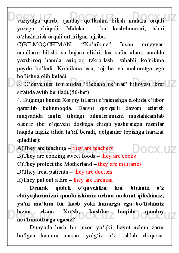 vaziyatga   qarab,   qanday   qo’llashni   bilish   malaka   orqali
yuzaga   chiqadi.   Malaka   –   bu   kasb-hunarni,   ishni
o’zlashtirish orqali orttirilgan tajriba.
C)BILMOQCHIMAN:   “Ko’nikma”   Inson   muayyan
amallarni   bilishi   va   bajara   olishi,   har   safar   ularni   amalda
yaxshiroq   hamda   aniqroq   takrorlashi   sababli   ko’nikma
paydo   bo’ladi.   Ko’nikma   esa,   tajriba   va   mahoratga   ega
bo’lishga olib keladi.
3.   O’quvchilar   tomonidan   “Bebaho   ne’mat”   hikoyasi   ibrat
sifatida aytib beriladi.(56-bet)
4. Bugungi kunda Xorijiy tillarni o’rganishga alohida e’tibor
qaratilib   kelinmoqda.   Darsni   qiziqarli   davom   ettirish
maqsadida   ingliz   tilidagi   bilimlarimizni   mustahkamlab
olamiz   ( bir   o’quvchi   doskaga   chiqib   yashiringan   rasmlar
haqida   ingliz   tilida   ta’rif   beradi,   qolganlar   topishga   harakat
qiladilar) :
A)They are teaching –  they are teachers
B)They are cooking sweet foods –  they are cooks
C)They protect the Motherland –  they are militaries
D)They treat patients –  they are doctors
E)They put out a fire –  they are fireman
Demak   qadrli   o’quvchilar   har   birimiz   o’z
ehtiyojlarimizni qondirishimiz uchun mehnat qilishimiz,
ya’ni   ma’lum   bir   kasb   yoki   hunarga   ega   bo’lishimiz
lozim   ekan.   Xo’sh,   kasblar   haqida   qanday
ma’lumotlarga egasiz?
Dunyoda   hech   bir   inson   yo‘qki,   hayot   uchun   zarur
bo‘lgan   hamma   narsani   yolg‘iz   o‘zi   ishlab   chiqarsa. 