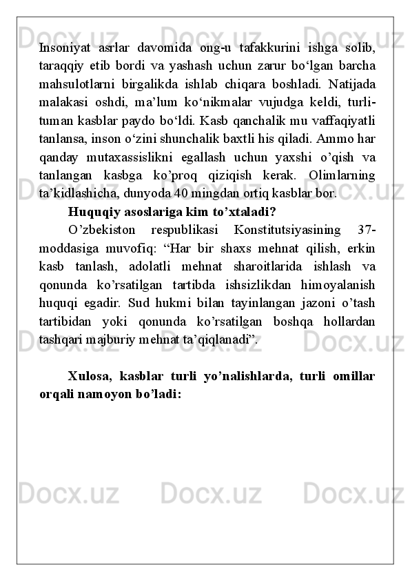 Insoniyat   asrlar   davomida   ong-u   tafakkurini   ishga   solib,
taraqqiy   etib   bordi   va   yashash   uchun   zarur   bo‘lgan   barcha
mahsulotlarni   birgalikda   ishlab   chiqara   boshladi.   Natijada
malakasi   oshdi,   ma’lum   ko‘nikmalar   vujudga   keldi,   turli-
tuman kasblar paydo bo‘ldi. Kasb qanchalik mu vaffaqiyatli
tanlansa, inson o‘zini shunchalik baxtli his qiladi. Ammo har
qanday   mutaxassislikni   egallash   uchun   yaxshi   o’qish   va
tanlangan   kasbga   ko’proq   qiziqish   kerak.   Olimlarning
ta’kidlashicha, dunyoda 40 mingdan ortiq kasblar bor.
Huquqiy asoslariga kim to’xtaladi?
O’zbekiston   respublikasi   Konstitutsiyasining   37-
moddasiga   muvofiq:   “Har   bir   shaxs   mehnat   qilish,   erkin
kasb   tanlash,   adolatli   mehnat   sharoitlarida   ishlash   va
qonunda   ko’rsatilgan   tartibda   ishsizlikdan   himoyalanish
huquqi   egadir.   Sud   hukmi   bilan   tayinlangan   jazoni   o’tash
tartibidan   yoki   qonunda   ko’rsatilgan   boshqa   hollardan
tashqari majburiy mehnat ta’qiqlanadi”.
Xulosa,   kasblar   turli   yo’nalishlarda,   turli   omillar
orqali namoyon bo’ladi:
                                                       