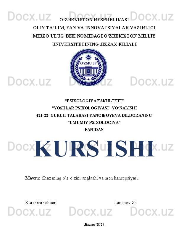 O ZBEKISTON RESPUBLIKASIʻ
OLIY TA’LIM, FAN VA INNOVATSIYALAR VAZIRLIGI
MIRZO ULUG‘BEK NOMIDAGI O ZBEKISTON MILLIY	
ʻ
UNIVERSITETINING JIZZAX FILIALI
“PSIXOLOGIYA FAKULTETI” 
“YOSHLAR PSIXOLOGIYASI” YO NALISHI	
ʻ
421-22- GURUH TALABASI  YANGIBOYEVA DILDORANING
“UMUMIY PSIXOLOGIYA”
FANIDAN 
KURS ISHI
Mavzu:  Shaxsning o‘z o‘zini anglashi va men kansepsiyasi.
Kurs ishi rahbari                                                 Jumanov.Sh
Jizzax-2024 