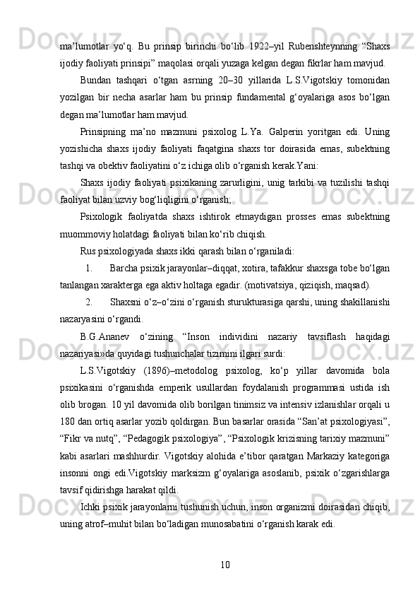 ma’lumotlar   yo‘q.   Bu   prinsip   birinchi   bo‘lib   1922–yil   Rubenshteynning   “Shaxs
ijodiy faoliyati prinsipi” maqolasi orqali yuzaga kelgan degan fikrlar ham mavjud.
Bundan   tashqari   o‘tgan   asrning   20–30   yillarida   L.S.Vigotskiy   tomonidan
yozilgan   bir   necha   asarlar   ham   bu   prinsip   fundamental   g‘oyalariga   asos   bo‘lgan
degan ma’lumotlar ham mavjud.
Prinsipning   ma’no   mazmuni   psixolog   L.Ya.   Galperin   yoritgan   edi.   Uning
yozishicha   shaxs   ijodiy   faoliyati   faqatgina   shaxs   tor   doirasida   emas,   subektning
tashqi va obektiv faoliyatini o‘z ichiga olib o‘rganish kerak.Yani:
Shaxs   ijodiy   faoliyati   psixikaning   zarurligini,   unig   tarkibi   va   tuzilishi   tashqi
faoliyat bilan uzviy bog‘liqligini o‘rganish;
Psixologik   faoliyatda   shaxs   ishtirok   etmaydigan   prosses   emas   subektning
muommoviy holatdagi faoliyati bilan ko‘rib chiqish.
Rus psixologiyada shaxs ikki qarash bilan o‘rganiladi:
1. Barcha psixik jarayonlar–diqqat, xotira, tafakkur shaxsga tobe bo‘lgan
tanlangan xarakterga ega aktiv holtaga egadir. (motivatsiya, qiziqish, maqsad).
2. Shaxsni o‘z–o‘zini o‘rganish sturukturasiga qarshi, uning shakillanishi
nazaryasini o‘rgandi.
B.G.Ananev   o‘zining   “Inson   individini   nazariy   tavsiflash   haqidagi
nazariyasi»da quyidagi tushunchalar tizimini ilgari surdi:
L.S.Vigotskiy   (1896)–metodolog   psixolog,   ko‘p   yillar   davomida   bola
psixikasini   o‘rganishda   emperik   usullardan   foydalanish   programmasi   ustida   ish
olib brogan. 10 yil davomida olib borilgan tinimsiz va intensiv izlanishlar orqali u
180 dan ortiq asarlar yozib qoldirgan. Bun basarlar orasida “San’at psixologiyasi”,
“Fikr va nutq”, “Pedagogik psixologiya”, “Psixologik krizisning tarixiy mazmuni”
kabi   asarlari   mashhurdir.  Vigotskiy   alohida   e’tibor   qaratgan   Markaziy   kategoriga
insonni   ongi   edi.Vigotskiy   marksizm   g‘oyalariga   asoslanib,   psixik   o‘zgarishlarga
tavsif qidirishga harakat qildi.
Ichki psixik jarayonlarni tushunish uchun, inson organizmi doirasidan chiqib,
uning atrof–muhit bilan bo‘ladigan munosabatini o‘rganish karak edi.
10 