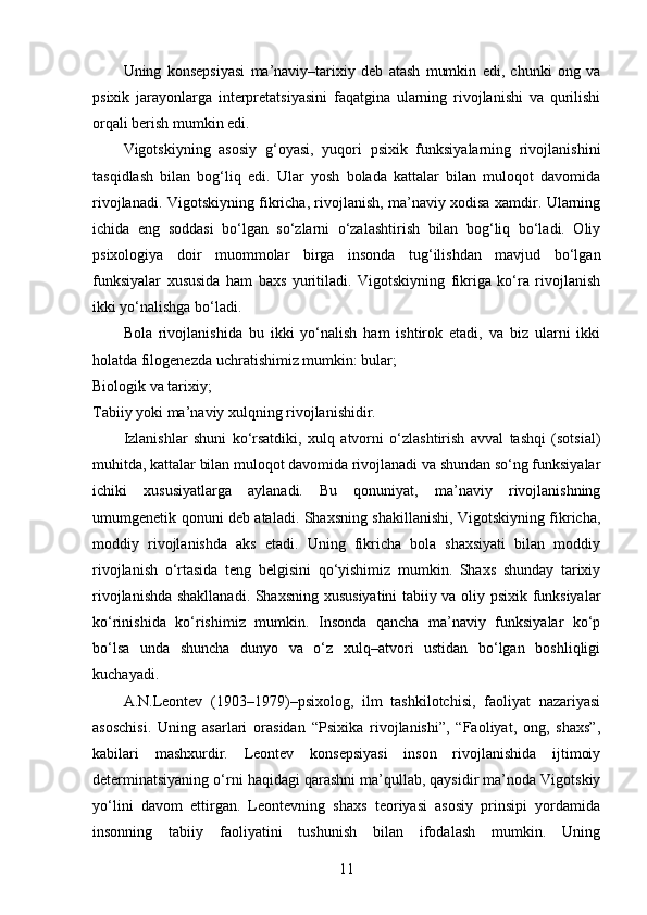 Uning   konsepsiyasi   ma’naviy–tarixiy   deb   atash   mumkin   edi,   chunki   ong   va
psixik   jarayonlarga   interpretatsiyasini   faqatgina   ularning   rivojlanishi   va   qurilishi
orqali berish mumkin edi.
Vigotskiyning   asosiy   g‘oyasi,   yuqori   psixik   funksiyalarning   rivojlanishini
tasqidlash   bilan   bog‘liq   edi.   Ular   yosh   bolada   kattalar   bilan   muloqot   davomida
rivojlanadi. Vigotskiyning fikricha, rivojlanish, ma’naviy xodisa xamdir. Ularning
ichida   eng   soddasi   bo‘lgan   so‘zlarni   o‘zalashtirish   bilan   bog‘liq   bo‘ladi.   Oliy
psixologiya   doir   muommolar   birga   insonda   tug‘ilishdan   mavjud   bo‘lgan
funksiyalar   xususida   ham   baxs   yuritiladi.   Vigotskiyning   fikriga   ko‘ra   rivojlanish
ikki yo‘nalishga bo‘ladi.
Bola   rivojlanishida   bu   ikki   yo‘nalish   ham   ishtirok   etadi,   va   biz   ularni   ikki
holatda filogenezda uchratishimiz mumkin: bular;
Biologik va tarixiy;
Tabiiy yoki ma’naviy xulqning rivojlanishidir.
Izlanishlar   shuni   ko‘rsatdiki,   xulq   atvorni   o‘zlashtirish   avval   tashqi   (sotsial)
muhitda, kattalar bilan muloqot davomida rivojlanadi va shundan so‘ng funksiyalar
ichiki   xususiyatlarga   aylanadi.   Bu   qonuniyat,   ma’naviy   rivojlanishning
umumgenetik qonuni deb ataladi. Shaxsning shakillanishi, Vigotskiyning fikricha,
moddiy   rivojlanishda   aks   etadi.   Uning   fikricha   bola   shaxsiyati   bilan   moddiy
rivojlanish   o‘rtasida   teng   belgisini   qo‘yishimiz   mumkin.   Shaxs   shunday   tarixiy
rivojlanishda shakllanadi. Shaxsning xususiyatini tabiiy va oliy psixik funksiyalar
ko‘rinishida   ko‘rishimiz   mumkin.   Insonda   qancha   ma’naviy   funksiyalar   ko‘p
bo‘lsa   unda   shuncha   dunyo   va   o‘z   xulq–atvori   ustidan   bo‘lgan   boshliqligi
kuchayadi.
A.N.Leontev   (1903–1979)–psixolog,   ilm   tashkilotchisi,   faoliyat   nazariyasi
asoschisi.   Uning   asarlari   orasidan   “Psixika   rivojlanishi”,   “Faoliyat,   ong,   shaxs”,
kabilari   mashxurdir.   Leontev   konsepsiyasi   inson   rivojlanishida   ijtimoiy
determinatsiyaning o‘rni haqidagi qarashni ma’qullab, qaysidir ma’noda Vigotskiy
yo‘lini   davom   ettirgan.   Leontevning   shaxs   teoriyasi   asosiy   prinsipi   yordamida
insonning   tabiiy   faoliyatini   tushunish   bilan   ifodalash   mumkin.   Uning
11