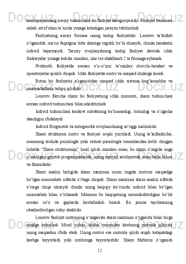 konsepsiyasining asosiy tushunchasi bu faoliyat kategoriyasidir. Faoliyat fenomeni
sabab, atrof olam ta’sirida yuzaga keladigan jarayon tekshiriladi.
Faoliyatning   asosiy   formasi   uning   tashqi   faoliyatidir.   Leontev   ta’kidlab
o‘tganidek, ma’no faqatgina bitta shaxsga tegishli bo‘la olmaydi, chunki harakatni
individ   bajarmaydi.   Tarixiy   rivojlanishning   tashqi   faoliyat   davrida   ichki
funksiyalar yuzaga kelishi mumkin, ular tez shakllanib 2 ta formaga aylanadi.
Predmetli   faoliyatda   asosan   o‘z–o‘zini   ta’minlay   oluvchi–harakat   va
operatsiyalar ajralib chiqadi. Ichki faoliyatda motiv va maqsad shularga kiradi.
Butun   bir   faoliyatni   o‘rganishdan   maqsad   ichki   sistema   bog‘lamishlar   va
munosabatlarni tadqiq qilishdir.
Leontev   fikricha   shaxs   bu   faoliyatning   ichki   momenti,   shaxs   tushunchasi
asosan individ tushunchasi bilan adashtiriladi.
Individ   tushunchasi   konkret   subektning   bo‘linmasligi,   butunligi   va   o‘zgacha
ekanligini ifodalaydi.
Individ filogenetik va ontogenetik rivojlanishning so‘nggi mahsulidir.
Shaxs   strukturasi   motiv   va   faoliyat   orqali   yuritiladi.   Uning   ta’kidlashicha,
insonning   alohida   psixologik   yoki   sotsial–psixologik   tomonlaridan   kelib   chiqgan
holatda   “Shaxs   strukturasini”   hosil   qilish   mumkin   emas,   bu   shaxs   o‘zagida   unga
o‘rnatilgan genetik programmalarida, uning mavjud salohiyatida emas balki bilimi
va faxmidadir.
Shaxs   analizi   birligida   shaxs   mazmuni   inson   ongida   motivni   maqsadga
bo‘lgan munosabati sifatida o‘rtaga chiqadi. Shaxs mazmuni shaxs analizi sifatida
o‘rtaga   chiqa   olmaydi   chunki   uning   haqiqiy   ko‘rinishi   individ   bilan   bo‘lgan
munosabati   bilan   o‘lchanadi.   Mazmun   bu   haqiqatning   umumlashtirilgani   bo‘lib
asosan   so‘z   va   gaplarda   kristallashib   boradi.   Bu   jamoa   tajribasining
ideallashtirilgan ruhiy shaklidir.
Leontev faoliyat motivining o‘zagarishi shaxs mazmuni o‘zgarishi bilan birga
amalga   oshiriladi.   Misol   uchun,   talaba   tomonidan   kitobning   mutoola   qilinishi
uning   maqsadini   ifoda   etadi.   Uning   motivi   esa   mutoola   qilish   orqali   kelajakdagi
kasbga   tayyorlash   yoki   imtihonga   tayyorlashdir.   Shaxs   fikrlarini   o‘rganish
12 