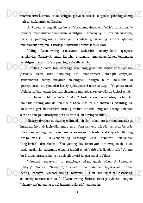 muomolarini   Leontev   ishlab   chiqgan   g‘oyalar   asosida   o‘rganish   psixologiyaning
turli xil jabhalarida qo‘llaniladi.
A.N.Leontievning   fikriga   ko‘ra,   “shaxsning   shaxsiyati   “ishlab   chiqarilgan”–
ijtimoiy   munosabatlar   tomonidan   yaratilgan”.   Shunday   qilib,   ko‘rinib   turibdiki,
mahalliy   psixologlarning   shaxsiyati   haqidagi   g‘oyalarning   asosini   ijtimoiy
munosabatlar majmui sifatidagi marksistik postulat tashkil etadi.
Keling,   Leontievning   shaxsiyatni   tushunish   xususiyatlarini   qisqacha
tavsiflaylik.   Shaxsiyat,   uning   fikricha,   insonning   jamiyatdagi   hayoti   tomonidan
yaratilgan maxsus turdagi psixologik shakllanishdir. 
Leontiev   "shaxs"   tushunchasiga   odamning   genotipik   shartli   xususiyatlari–
jismoniy   holati,   asab   tizimining   turi,   temperament,   biologik   ehtiyojlar ,
samaradorlik,   tabiiy   moyillik,   shuningdek,   olingan   bilim ,   ko‘nikma   va
qobiliyatlarni, shu jumladan kasbiy qobiliyatlarni nazarda tutgan. Yuqorida sanab
o‘tilgan toifalar, uning fikricha, shaxsning individual xususiyatlarini tashkil qiladi.
Leontievning   fikriga   ko‘ra,   "individ"   tushunchasi ,   birinchidan ,   ma'lum   bir
biologik   turning   alohida   individi   sifatida   ma'lum   bir   shaxsning   yaxlitligi   va
bo‘linmasligini,   ikkinchidan,   turning   ma'lum   bir   vakilining   uni   boshqa   turlardan
ajratib turadigan xususiyatlarini aks ettiradi. bu turning vakillari.
Shaxsiy  rivojlanish  bizning  oldimizda  bir–biri  bilan  ierarxik  munosabatlarga
kiradigan   ko‘plab   faoliyatlarning   o‘zaro   ta'siri   jarayoni   sifatida   namoyon   bo‘ladi.
Shaxs faoliyatning ierarxik munosabatlari majmui sifatida harakat qiladi. Ularning
o‘ziga   xosligi,   A.N.Leontievning   so‘zlariga   ko‘ra,   organizm   holatlaridan
“bog‘lanish”   dan   iborat.   “Faoliyatning   bu   ierarxiyasi   o‘z   rivojlanishi   bilan
shakllanadi, ular shaxsning o‘zagini tashkil qiladi”, deb ta'kidlaydi muallif. Ammo
bu faoliyat ierarxiyasining psixologik tavsifi haqida savol tug‘iladi.
“Faoliyat   ierarxiyasi”   ni   psixologik   talqin   qilish   uchun   A.N.Leontiev
"ehtiyoj",   “motiv”,   “hissiyot”,   “ma'no”   tushunchalaridan   foydalanadi.   E'tibor
bering,   faoliyat   yondashuvining   mazmuni   ushbu   tushunchalar   o‘rtasidagi
an’anaviy   munosabatni   va   A.N.Leontievning   fikricha,   shaxsga   aylanish   jarayoni
“shaxsiy ma’nolarning izchil tizimiga aylanish” jarayonidir.
13 