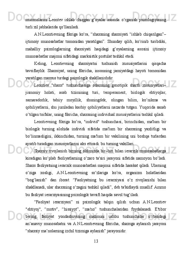 muomolarini   Leontev   ishlab   chiqgan   g‘oyalar   asosida   o‘rganish   psixologiyaning
turli xil jabhalarida qo‘llaniladi.
A.N.Leontievning   fikriga   ko‘ra,   “shaxsning   shaxsiyati   “ishlab   chiqarilgan”–
ijtimoiy   munosabatlar   tomonidan   yaratilgan”.   Shunday   qilib,   ko‘rinib   turibdiki,
mahalliy   psixologlarning   shaxsiyati   haqidagi   g‘oyalarning   asosini   ijtimoiy
munosabatlar majmui sifatidagi marksistik postulat tashkil etadi.
Keling,   Leontievning   shaxsiyatni   tushunish   xususiyatlarini   qisqacha
tavsiflaylik.   Shaxsiyat,   uning   fikricha,   insonning   jamiyatdagi   hayoti   tomonidan
yaratilgan maxsus turdagi psixologik shakllanishdir. 
Leontiev   "shaxs"   tushunchasiga   odamning   genotipik   shartli   xususiyatlari–
jismoniy   holati,   asab   tizimining   turi,   temperament,   biologik   ehtiyojlar ,
samaradorlik,   tabiiy   moyillik,   shuningdek,   olingan   bilim ,   ko‘nikma   va
qobiliyatlarni, shu jumladan kasbiy qobiliyatlarni nazarda tutgan. Yuqorida sanab
o‘tilgan toifalar, uning fikricha, shaxsning individual xususiyatlarini tashkil qiladi.
Leontievning   fikriga   ko‘ra,   "individ"   tushunchasi ,   birinchidan ,   ma'lum   bir
biologik   turning   alohida   individi   sifatida   ma'lum   bir   shaxsning   yaxlitligi   va
bo‘linmasligini,   ikkinchidan,   turning   ma'lum   bir   vakilining   uni   boshqa   turlardan
ajratib turadigan xususiyatlarini aks ettiradi. bu turning vakillari.
Shaxsiy  rivojlanish  bizning  oldimizda  bir–biri  bilan  ierarxik  munosabatlarga
kiradigan   ko‘plab   faoliyatlarning   o‘zaro   ta'siri   jarayoni   sifatida   namoyon   bo‘ladi.
Shaxs faoliyatning ierarxik munosabatlari majmui sifatida harakat qiladi. Ularning
o‘ziga   xosligi,   A.N.Leontievning   so‘zlariga   ko‘ra,   organizm   holatlaridan
“bog‘lanish”   dan   iborat.   “Faoliyatning   bu   ierarxiyasi   o‘z   rivojlanishi   bilan
shakllanadi, ular shaxsning o‘zagini tashkil qiladi”, deb ta'kidlaydi muallif. Ammo
bu faoliyat ierarxiyasining psixologik tavsifi haqida savol tug‘iladi.
“Faoliyat   ierarxiyasi”   ni   psixologik   talqin   qilish   uchun   A.N.Leontiev
"ehtiyoj",   “motiv”,   “hissiyot”,   “ma'no”   tushunchalaridan   foydalanadi.   E'tibor
bering,   faoliyat   yondashuvining   mazmuni   ushbu   tushunchalar   o‘rtasidagi
an’anaviy   munosabatni   va   A.N.Leontievning   fikricha,   shaxsga   aylanish   jarayoni
“shaxsiy ma’nolarning izchil tizimiga aylanish” jarayonidir.
13