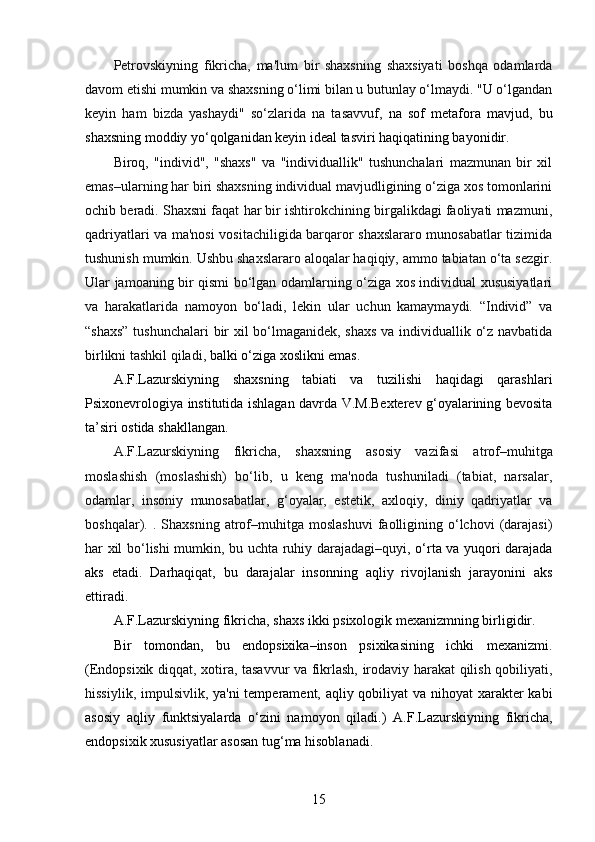 Petrovskiyning   fikricha,   ma'lum   bir   shaxsning   shaxsiyati   boshqa   odamlarda
davom etishi mumkin va shaxsning o‘limi bilan u butunlay o‘lmaydi. "U o‘lgandan
keyin   ham   bizda   yashaydi"   so‘zlarida   na   tasavvuf ,   na   sof   metafora   mavjud,   bu
shaxsning moddiy yo‘qolganidan keyin ideal tasviri haqiqatining bayonidir.
Biroq,   "individ",   "shaxs"   va   "individuallik"   tushunchalari   mazmunan   bir   xil
emas–ularning har biri shaxsning individual mavjudligining o‘ziga xos tomonlarini
ochib beradi. Shaxsni faqat har bir ishtirokchining birgalikdagi faoliyati mazmuni,
qadriyatlari va ma'nosi vositachiligida barqaror shaxslararo munosabatlar tizimida
tushunish mumkin. Ushbu shaxslararo aloqalar haqiqiy, ammo tabiatan o‘ta sezgir.
Ular jamoaning bir qismi bo‘lgan odamlarning o‘ziga xos individual xususiyatlari
va   harakatlarida   namoyon   bo‘ladi,   lekin   ular   uchun   kamaymaydi.   “Individ”   va
“shaxs” tushunchalari bir xil bo‘lmaganidek, shaxs va individuallik o‘z navbatida
birlikni tashkil qiladi ,  balki o‘ziga xoslikni emas.
A.F.Lazurskiyning   shaxsning   tabiati   va   tuzilishi   haqidagi   qarashlari
Psixonevrologiya institutida ishlagan davrda V.M.Bexterev g‘oyalarining bevosita
ta’siri ostida shakllangan.
A.F.Lazurskiyning   fikricha ,   shaxsning   asosiy   vazifasi   atrof–muhitga
moslashish   (moslashish)   bo‘lib,   u   keng   ma'noda   tushuniladi   (tabiat,   narsalar,
odamlar,   insoniy   munosabatlar,   g‘oyalar,   estetik,   axloqiy,   diniy   qadriyatlar   va
boshqalar).  .   Shaxsning   atrof–muhitga  moslashuvi   faolligining   o‘lchovi   (darajasi)
har xil bo‘lishi mumkin, bu   uchta ruhiy darajadagi–quyi , o‘rta va yuqori darajada
aks   etadi.   Darhaqiqat,   bu   darajalar   insonning   aqliy   rivojlanish   jarayonini   aks
ettiradi.
A.F.Lazurskiyning  fikricha, shaxs ikki psixologik mexanizmning birligidir.
Bir   tomondan,   bu   endopsixika–inson   psixikasining   ichki   mexanizmi.
( Endopsixik diqqat , xotira, tasavvur va fikrlash, irodaviy harakat qilish qobiliyati,
hissiylik,   impulsivlik ,   ya'ni  temperament, aqliy qobiliyat va nihoyat  xarakter kabi
asosiy   aqliy   funktsiyalarda   o‘zini   namoyon   qiladi.)   A.F.Lazurskiyning   fikricha,
endopsixik xususiyatlar asosan tug‘ma hisoblanadi.
15 