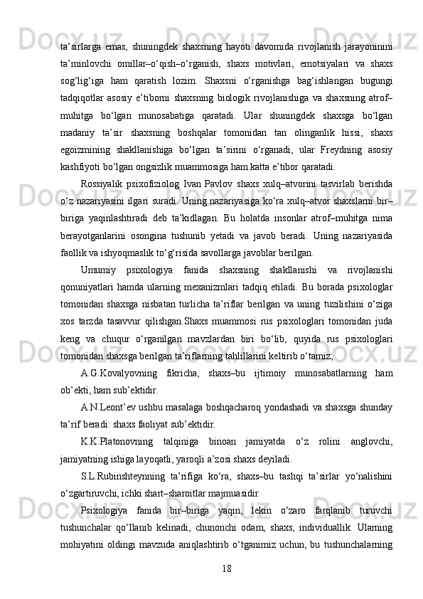 ta’sirlarga   emas,   shuningdek   shaxsning   hayoti   davomida   rivojlanish   jarayoninini
ta’minlovchi   omillar–o‘qish–o‘rganish,   shaxs   motivlari,   emotsiyalari   va   shaxs
sog‘lig‘iga   ham   qaratish   lozim.   Shaxsni   o‘rganishga   bag‘ishlangan   bugungi
tadqiqotlar   asosiy   e’tiborni   shaxsning   biologik   rivojlanishiga   va   shaxsning   atrof–
muhitga   bo‘lgan   munosabatiga   qaratadi.   Ular   shuningdek   shaxsga   bo‘lgan
madaniy   ta’sir   shaxsning   boshqalar   tomonidan   tan   olinganlik   hissi,   shaxs
egoizmining   shakllanishiga   bo‘lgan   ta’sirini   o‘rganadi,   ular   Freydning   asosiy
kashfiyoti bo‘lgan ongsizlik muammosiga ham katta e’tibor qaratadi.
Rossiyalik   psixofiziolog   Ivan   Pavlov   shaxs   xulq–atvorini   tasvirlab   berishda
o‘z nazariyasini ilgari suradi. Uning nazariyasiga ko‘ra xulq–atvor shaxslarni bir–
biriga   yaqinlashtiradi   deb   ta’kidlagan.   Bu   holatda   insonlar   atrof–muhitga   nima
berayotganlarini   osongina   tushunib   yetadi   va   javob   beradi.   Uning   nazariyasida
faollik va ishyoqmaslik to‘g‘risida savollarga javoblar berilgan.
Umumiy   psixologiya   fanida   shaxsning   shakllanishi   va   rivojlanishi
qonuniyatlari   hamda   ularning   mexanizmlari   tadqiq   etiladi.   Bu   borada   psixologlar
tomonidan   shaxsga   nisbatan   turlicha   ta’riflar   berilgan   va   uning   tuzilishini   o‘ziga
xos   tarzda   tasavvur   qilishgan.Shaxs   muammosi   rus   psixologlari   tomonidan   juda
keng   va   chuqur   o‘rganilgan   mavzlardan   biri   bo‘lib,   quyida   rus   psixologlari
tomonidan shaxsga berilgan ta’riflarning tahlillarini keltirib o‘tamiz;
A.G.Kovalyovning   fikricha,   shaxs–bu   ijtimoiy   munosabatlarning   ham
ob’ekti, ham sub’ektidir.
A.N.Leont’ev ushbu masalaga boshqacharoq yondashadi va shaxsga shunday
ta’rif beradi: shaxs faoliyat sub’ektidir.
K.K.Platonovning   talqiniga   binoan   jamiyatda   o‘z   rolini   anglovchi,
jamiyatning ishiga layoqatli, yaroqli a’zosi shaxs deyiladi.
S.L.Rubinshteynning   ta’rifiga   ko‘ra,   shaxs–bu   tashqi   ta’sirlar   yo‘nalishini
o‘zgartiruvchi, ichki shart–sharoitlar majmuasidir.
Psixologiya   fanida   bir–biriga   yaqin,   lekin   o‘zaro   farqlanib   turuvchi
tushunchalar   qo‘llanib   kelinadi,   chunonchi   odam,   shaxs,   individuallik.   Ularning
mohiyatini   oldingi   mavzuda   aniqlashtirib   o‘tganimiz   uchun,   bu   tushunchalarning
18 