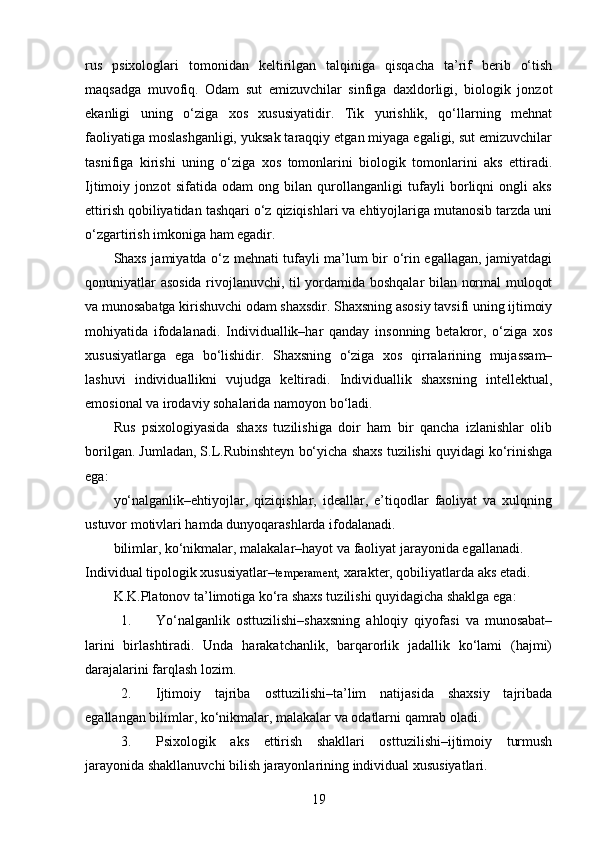 rus   psixologlari   tomonidan   keltirilgan   talqiniga   qisqacha   ta’rif   berib   o‘tish
maqsadga   muvofiq.   Odam   sut   emizuvchilar   sinfiga   daxldorligi,   biologik   jonzot
ekanligi   uning   o‘ziga   xos   xususiyatidir.   Tik   yurishlik,   qo‘llarning   mehnat
faoliyatiga moslashganligi, yuksak taraqqiy etgan miyaga egaligi, sut emizuvchilar
tasnifiga   kirishi   uning   o‘ziga   xos   tomonlarini   biologik   tomonlarini   aks   ettiradi.
Ijtimoiy   jonzot   sifatida   odam   ong   bilan   qurollanganligi   tufayli   borliqni   ongli   aks
ettirish qobiliyatidan tashqari o‘z qiziqishlari va ehtiyojlariga mutanosib tarzda uni
o‘zgartirish imkoniga ham egadir.
Shaxs jamiyatda o‘z mehnati tufayli ma’lum bir o‘rin egallagan, jamiyatdagi
qonuniyatlar asosida rivojlanuvchi, til yordamida boshqalar bilan normal muloqot
va munosabatga kirishuvchi odam shaxsdir. Shaxsning asosiy tavsifi uning ijtimoiy
mohiyatida   ifodalanadi.   Individuallik–har   qanday   insonning   betakror,   o‘ziga   xos
xususiyatlarga   ega   bo‘lishidir.   Shaxsning   o‘ziga   xos   qirralarining   mujassam–
lashuvi   individuallikni   vujudga   keltiradi.   Individuallik   shaxsning   intellektual,
emosional va irodaviy sohalarida namoyon bo‘ladi.
Rus   psixologiyasida   shaxs   tuzilishiga   doir   ham   bir   qancha   izlanishlar   olib
borilgan. Jumladan, S.L.Rubinshteyn bo‘yicha shaxs tuzilishi quyidagi ko‘rinishga
ega:
yo‘nalganlik–ehtiyojlar,   qiziqishlar,   ideallar,   e’tiqodlar   faoliyat   va   xulqning
ustuvor motivlari hamda dunyoqarashlarda ifodalanadi.
bilimlar, ko‘nikmalar, malakalar–hayot va faoliyat jarayonida egallanadi.
Individual tipologik xususiyatlar– temperament,  xarakter, qobiliyatlarda aks etadi.
K.K.Platonov ta’limotiga ko‘ra shaxs tuzilishi quyidagicha shaklga ega:
1. Yo‘nalganlik   osttuzilishi–shaxsning   ahloqiy   qiyofasi   va   munosabat–
larini   birlashtiradi.   Unda   harakatchanlik,   barqarorlik   jadallik   ko‘lami   (hajmi)
darajalarini farqlash lozim.
2. Ijtimoiy   tajriba   osttuzilishi–ta’lim   natijasida   shaxsiy   tajribada
egallangan bilimlar, ko‘nikmalar, malakalar va odatlarni qamrab oladi.
3. Psixologik   aks   ettirish   shakllari   osttuzilishi–ijtimoiy   turmush
jarayonida shakllanuvchi bilish jarayonlarining individual xususiyatlari.
19 