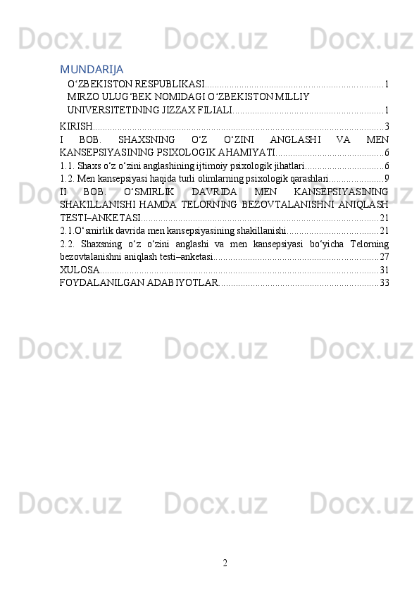 MUNDARIJA
O ZBEKISTON RESPUBLIKASIʻ ........................................................................ 1
MIRZO ULUG‘BEK NOMIDAGI O ZBEKISTON MILLIY 	
ʻ
UNIVERSITETINING JIZZAX FILIALI ............................................................. 1
KIRISH ...................................................................................................................... 3
I   BOB.   SHAXSNING   O‘Z   O‘ZINI   ANGLASHI   VA   MEN
KANSEPSIYASINING PSIXOLOGIK AHAMIYATI ............................................ 6
1.1. Shaxs o‘z o‘zini anglashining ijtimoiy psixologik jihatlari ................................ 6
1.2. Men kansepsiyasi haqida turli olimlarning psixologik qarashlari ...................... 9
II   BOB.   O‘SMIRLIK   DAVRIDA   MEN   KANSEPSIYASINING
SHAKILLANISHI   HAMDA   TELORNING   BEZOVTALANISHNI   ANIQLASH
TESTI–ANKETASI. ............................................................................................... 21
2.1.O‘smirlik davrida men kansepsiyasining shakillanishi. .................................... 21
2.2.   Shaxsning   o‘z   o‘zini   anglashi   va   men   kansepsiyasi   bo‘yicha   Telorning
bezovtalanishni aniqlash testi–anketasi ................................................................... 27
XULOSA ................................................................................................................. 31
FOYDALANILGAN ADABIYOTLAR. ................................................................ 33
2 