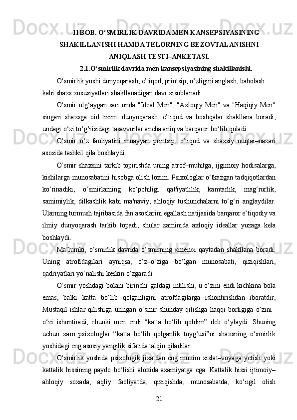 II BOB. O‘SMIRLIK DAVRIDA MEN KANSEPSIYASINING
SHAKILLANISHI HAMDA TELORNING BEZOVTALANISHNI
ANIQLASH TESTI–ANKETASI.
2.1.O‘smirlik davrida men kansepsiyasining shakillanishi.
O‘smirlik yoshi dunyoqarash, e’tiqod, printsip, o‘zligini anglash, baholash 
kabi shaxs xususiyatlari shakllanadigan davr xisoblanadi.
O‘smir  ulg‘aygan sari  unda  "Ideal  Men", "Axloqiy Men"  va "Haqiqiy  Men"
singari   shaxsga   oid   tizim,   dunyoqarash,   e’tiqod   va   boshqalar   shakllana   boradi,
undagi o‘zi to‘g‘risidagi tasavvurlar ancha aniq va barqaror bo‘lib qoladi.
O‘smir   o‘z   faoliyatini   muayyan   printsip,   e’tiqod   va   shaxsiy   nuqtai–nazari
asosida tashkil qila boshlaydi.
O‘smir  shaxsini  tarkib  topirishda   uning  atrof–muhitga,  ijgimoiy  hodisalarga,
kishilarga munosabatini hisobga olish lozim. Psixologlar o‘tkazgan tadqiqotlardan
ko‘rinadiki,   o‘smirlarning   ko‘pchiligi   qat'iyatlilik,   kamtarlik,   mag‘rurlik,
samimiylik,   dilkashlik   kabi   ma'naviy,   ahloqiy   tushunchalarni   to‘g‘ri   anglaydilar.
Ularning turmush tajribasida fan asoslarini egallash natijasida barqaror e’tiqodiy va
ilmiy   dunyoqarash   tarkib   topadi,   shular   zaminida   axloqiy   ideallar   yuzaga   kela
boshlaydi.
Ma’lumki,   o‘smirlik   davrida   o‘smirning   «men»i   qaytadan   shakllana   boradi.
Uning   atrofidagilari   ayniqsa,   o‘z–o‘ziga   bo‘lgan   munosabati,   qiziqishlari,
qadriyatlari yo‘nalishi keskin o‘zgaradi.
O‘smir yoshdagi  bolani birinchi galdagi  intilishi, u o‘zini endi kichkina bola
emas,   balki   katta   bo‘lib   qolganligini   atrofdagilarga   ishontirishdan   iboratdir,
Mustaqil   ishlar   qilishiga   uringan   o‘smir   shunday   qilishga   haqqi   borligiga   o‘zini–
o‘zi   ishontiradi,   chunki   men   endi   “katta   bo‘lib   qoldim”   deb   o‘ylaydi.   Shuning
uchun   xam   psixologlar   “katta   bo‘lib   qolganlik   tuyg‘usi”ni   shaxsning   o‘smirlik
yoshidagi eng asosiy yangilik sifatida talqin qiladilar.
O‘smirlik   yoshida   psixologik   jixatdan   eng   muxim   xislat–voyaga   yetish   yoki
kattalik   hissining   paydo   bo‘lishi   aloxida   axamiyatga   ega.   Kattalik   hissi   ijtimoiy–
ahloqiy   soxada,   aqliy   faoliyatda,   qiziqishda,   munosabatda,   ko‘ngil   olish
21 