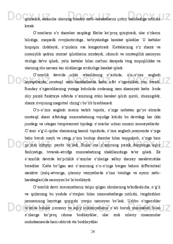 qilmaslik, aksincha ularning bunday xatti–harakatlarini  ijobiy baholashga intilishi
kerak.
O‘smirlarni   o‘z   shaxslari   xaqidagi   fikrlar   ko‘proq   qiziqtiradi,   ular   o‘zlarini
bilishga,   maqsadli   rivojlantirishga,   tarbiyalashga   harakat   qiladilar.   U   kattalar
huquqini   cheklaydi,   o‘zinikini   esa   kengaytiradi.   Kattalarning   o‘z   shaxsi   va
insoniylik   qadrini   xurmat   qilishlarini   xoxdaydi,   ishonch   va   mustaqillik   namoyon
etishga   da'vo   qiladi,   ya'ni   kattalar   bilan   ma'lum   darajada   teng   xuquqlilikka   va
ularning shu narsani tan olishlariga erishishga harakat qiladi.
O‘smirlik   davrida   ichki   erkinlikning   o‘sishida,   o‘z–o‘zini   anglash
layoqatlarida,   mustaqil   xatti–harakatlarida   katta   sifat   o‘zgarishlari   yuz   beradi.
Bunday   o‘zgarishlarning   yuzaga   kelishida   irodaning   xam   ahamiyati   katta.   Iroda
oliy   psixik   funktsiya   sifatida   o‘smirning   erkin   harakat   qilish   quroli,   shuningdek,
shaxsi rivojining magistral chizig‘i bo‘lib hisoblanadi.
O‘z–o‘zini   anglash   xissini   tarkib   topishi,   o‘ziga   nisbatan   go‘yo   aloxida
mustaqil   shaxs   sifatidagi   munosabatning   vujudga   kelishi   bu   davrdagi   har   ikki
jinsdagi   va   istagan   temperament   tipidagi   o‘smirlar   uchun   muxim   xususiyatlardir.
O‘smir  o‘g‘il–qizlar shaxsining  kamol topishida, o‘zini anglash jarayonida o‘ziga
baho   berish   mayli   va   istagi   o‘zini   boshqa   shaxslar   bilan   taqqoslash,   o‘ziga   bino
qo‘yish   ehtiyoji   paydo   bo‘ladi.   Bular   esa   o‘smirning   psixik   dunyosiga   aqliy
faoliyatiga,   tevarak–atrofga   munosabatning   shakllanishiga   ta'sir   qiladi.   Ilk
o‘smirlik   davrida   ko‘pchilik   o‘smirlar   o‘zlariga   salbiy   shaxsiy   xarakteristika
beradilar.   Katta   bo‘lgan   sari   o‘smirning   o‘z–o‘ziga   bergan   bahosi   differentsial
xarakter   (xulq–atvoriga,   ijtimoiy   vaziyatlarda   o‘zini   tutishga   va   ayrim   xatti–
harakaglari)da namoyon bo‘la boshlaydi.
O‘smirlik davri xususiyatlarini talqin qilgan olimlarning ta'kidlashicha, o‘g‘il
va   qizlarning   bu   yoshda   o‘rtoqlari   bilan   munosabatlarga   intilishi,   tengdoshlari
jamoasining   hayotiga   qiziqishi   yorqin   namoyon   bo‘ladi.   Ushbu   o‘zgarishlar
ta'sirida   bolalar   jismoniy   va   aqliy   imkoniyatlarini   o‘sib   borish   munosabati   bilan
o‘zlariga   ko‘proq   ishona   boshlaydilar,   ular   endi   oilaviy   muammolar
muhokamasida ham ishtirok eta boshlaydilar.
24 