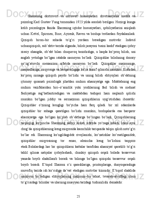 Shaxsning   ekstrovert   va   introvert   hususiyatlari   shvetsariyalik   medik   va
psixolog Karl Gustav Yung tomonidan 1923 yilda asoslab berilgan. Hozirgi kunga
kelib   psixologiya   fanida   Shaxsning   iqtidor   hususiyatlari,   qobiliyatlarini   aniqlash
uchun   Kettel,   Spirmen,   Bine,   Ayzenk,   Raven   va   boshqa   testlardan   foydalaniladi.
Qiziqish   biron–bir   sohada   to‘g‘ri   yordam   beradigan   motivdir.   Individ
uchunqiziqish, sub’ektiv tarzda olganda, bilish jarayoni tusini kashf etadigan ijobiy
xissiy   ohangda,   ob’ekt   bilan   chuqurroq   tanishishga,   u   haqda   ko‘proq   bilish,   uni
anglab   yetishga   bo‘lgan   istakda   namoyon   bo‘ladi.   Qiziqishlar   bilishning   doimiy
qo‘zg‘atuvchi   mexanizmi   sifatida   namoyon   bo‘ladi.   Qiziqishlar   mazmuniga,
maqsadlariga, miqyosiga va barqarorligiga ko‘ra tasnif qilinishi mumkin. Kishidan
ko‘proq   nimaga   qiziqish   paydo   bo‘lishi   va   uning   bilish   ehtiyojlari   ob’ektning
ijtimoiy   qimmati   psixologik   jihatdan   muhim   ahamiyatga   ega.   Maktabning   eng
muhim   vazifalaridan   biri–o‘smirlik   yoki   yoshlarning   faol   bilish   va   mehnat
faoliyatiga   rag‘batlantiradigan   va   maktabdan   tashqari   ham   saqlanib   qolishi
mumkin   bo‘lgan   jiddiy   va   sermazmun   qiziqishlarini   uyg‘otishdan   iboratdir.
Qiziqishlar   o‘zining   kengligi   bo‘yicha   ham   farq   qiladi.   bir   xil   odamlarda
qiziqishlar   bir   sohaga   qaratilgan   bo‘lishi   mumkin,   boshqalarda   esa   barqaror
ahamiyatga   ega   bo‘lgan   ko‘plab   ob’ektlarga   bo‘lingan   bo‘ladi.   Qiziqishlarning
tarqoqligi   ko‘pincha   Shaxsning   salbiy   xislati   sifatida   yo‘zaga   keladi,   lekin   ayni
chog‘da qiziqishlarning keng miqyosida kamchilik tariqasida talqin qilish noto‘g‘ri
bo‘lar   edi.   Shaxsning   ko‘ngildagidek   rivojlanishi,   ko‘zatishlar   ko‘rsatilganidek,
qiziqishlar   miqyosining   tor   emas,   aksincha   keng   bo‘lishini   taqqozo
etadi.Bolalardagi   har   bir   qiziqishlarni   kattalar   tarafidan   ahamiyat   qaratilib   to‘g‘ri
tahlil   qilinsa   natijalar   ijobiylashadi,   chunkiy   qiziqish   orqali   bolada   tassavvuri
yanada   boyib   shakillanib   boradi   va   bilimga   bo‘lgan   qiziqishi   tassavvur   orqali
boyib   boradi.   E’tiqod   Shaxsni   o‘z   qarashlariga,   printsiplariga,   dunyoqarashiga
muvofiq   tarzda   ish   ko‘rishga   da’vat   etadigan   motivlar   tizimidir.   E’tiqod   shaklida
namoyon   bo‘ladigan   ehtiyojlarning   mazmuni–bu   tabiat,   tevarak–atrofdagi   olam
to‘g‘risidagi bilimlar va ularning muayyan tarzdagi tushunilishi demakdir. 
25 