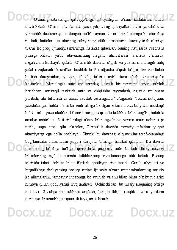 O‘zining   sabrsizligi,   qattiqqo‘lligi,   qat’iyatligida   o‘smir   kattalardan   ancha
o‘zib   ketadi.   O‘smir   o‘z   olamida   yashaydi,   uning   qadriyatlari   tizimi   yaxshilik   va
yomonlik   dualizmiga   asoslangan   bo‘lib,   aynan   ularni   atropf–olamga   ko‘chirishga
intiladi,   kattalar   esa   ularning   ruhiy   mavjudlik   tomonlarini   kuchaytirish   o‘rniga,
ularni   ko‘proq   ijtimoiylashtirishga   harakat   qiladilar,   buning   natijasida   rezonans
yuzaga   keladi,   ya`ni   ota–onasining   negativ   atmosferasi   ta`sirida   o‘smirda,
negativism   kuchayib   qoladi.   O‘smirlik   davrida   o‘qish   va   yozma   monologik   nutq
jadal   rivojlanadi.   5–sinfdan   boshlab   to   9–sinfgacha   o‘qish   to‘g‘ri,   tez   va   ifodali
bo‘lish   darajasidan,   yoddan   ifodali,   ta’sirli   aytib   bera   olish   darajasigacha
ko‘tariladi.   Monologik   nutq   esa   asardagi   kichik   bir   parchani   qayta   so‘zlab
berishdan,   mustaqil   ravishda   nutq   va   chiqishlar   tayyorlash,   og‘zaki   mulohaza
yuritish,  fikr  bildirish va  ularni  asoslab  berishgacha"  o‘zgaradi. Yozma nutq xam
yaxshilangan holda o‘smirlar endi ularga berilgan erkin mavzu bo‘yicha mustaqil
holda insho yoza oladilar. O‘smirlarning nutqi to‘la tafakkur bilan bog‘liq holatida
amalga   oshiriladi.   5–6   sinlardagi   o‘quvchilar   ogzaki   va   yozma   matn   uchun   reja
tuzib,   unga   amal   qila   oladalar,   O‘smirlik   davrida   nazariy   tafakkur   yuqori
ahamiyatga   ega   bo‘la   boshlaydi.   Chunki   bu   davrdagi   o‘quvchilar   atrof–olamdagi
bog‘lanishlar   mazmunini   yuqori   darajada   bilishga   harakat   qiladilar.   Bu   davrda
o‘smirning   bilishga   bo‘lgan   qiziqishida   progress   sodir   bo‘ladi.   Ilmiy   nazariy
bilimlarning   egallab   olinishi   tafakkurning   rivojlanishiga   olib   keladi.   Buning
ta’sirida   isbot,   dalillar   bilan   fikrlash   qobiliyati   rivojlanadi.   Guruh   o‘yinlari   va
birgalikdagi   faoliyatning   boshqa   turlari   ijtimoiy   o‘zaro   munosabatlarning   zaruriy
ko‘nikmalarini, jamoaviy intizomga bo‘ysunish va shu bilan birga o‘z huquqlarini
himoya   qilish   qobiliyatini   rivojlantiradi.   Uchinchidan,   bu   hissiy   aloqaning   o‘ziga
xos   turi.   Guruhga   mansublikni   anglash,   hamjihatlik,   o‘rtoqlik   o‘zaro   yordami
o‘smirga farovonlik, barqarorlik tuyg‘usini beradi.
26 