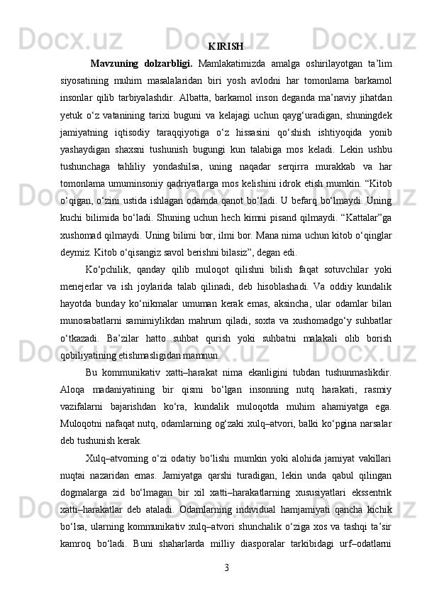 KIRISH
Mavzuning   dolzarbligi .   Mamlakatimizda   amalga   oshirilayotgan   ta ’ lim
siyosatining   muhim   masalalaridan   biri   yosh   avlodni   har   tomonlama   barkamol
insonlar   qilib   tarbiyalashdir .   Albatta ,   barkamol   inson   deganda   ma ’ naviy   jihatdan
yetuk   o ‘ z   vatanining   tarixi   buguni   va   kelajagi   uchun   qayg ‘ uradigan ,   shuningdek
jamiyatning   iqtisodiy   taraqqiyotiga   o ‘ z   hissasini   qo ‘ shish   ishtiyoqida   yonib
yashaydigan   shaxsni   tushunish   bugungi   kun   talabiga   mos   keladi .   Lekin   ushbu
tushunchaga   tahliliy   yondashilsa ,   uning   naqadar   serqirra   murakkab   va   har
tomonlama   umuminsoniy   qadriyatlarga   mos   kelishini   idrok   etish   mumkin .   “Kitob
o‘qigan, o‘zini  ustida ishlagan odamda qanot  bo‘ladi. U befarq bo‘lmaydi. Uning
kuchi   bilimida   bo‘ladi.   Shuning   uchun   hech   kimni   pisand   qilmaydi.   “Kattalar”ga
xushomad qilmaydi. Uning bilimi bor, ilmi bor. Mana nima uchun kitob o‘qinglar
deymiz. Kitob o‘qisangiz savol berishni bilasiz”, degan edi.
Ko‘pchilik,   qanday   qilib   muloqot   qilishni   bilish   faqat   sotuvchilar   yoki
menejerlar   va   ish   joylarida   talab   qilinadi,   deb   hisoblashadi.   Va   oddiy   kundalik
hayotda   bunday   ko‘nikmalar   umuman   kerak   emas,   aksincha,   ular   odamlar   bilan
munosabatlarni   samimiylikdan   mahrum   qiladi,   soxta   va   xushomadgo‘y   suhbatlar
o‘tkazadi.   Ba’zilar   hatto   suhbat   qurish   yoki   suhbatni   malakali   olib   borish
qobiliyatining etishmasligidan mamnun.
Bu   kommunikativ   xatti–harakat   nima   ekanligini   tubdan   tushunmaslikdir.
Aloqa   madaniyatining   bir   qismi   bo‘lgan   insonning   nutq   harakati,   rasmiy
vazifalarni   bajarishdan   ko‘ra,   kundalik   muloqotda   muhim   ahamiyatga   ega.
Muloqotni nafaqat nutq, odamlarning og‘zaki xulq–atvori, balki ko‘pgina narsalar
deb tushunish kerak.
Xulq–atvorning   o‘zi   odatiy   bo‘lishi   mumkin   yoki   alohida   jamiyat   vakillari
nuqtai   nazaridan   emas.   Jamiyatga   qarshi   turadigan,   lekin   unda   qabul   qilingan
dogmalarga   zid   bo‘lmagan   bir   xil   xatti–harakatlarning   xususiyatlari   ekssentrik
xatti–harakatlar   deb   ataladi.   Odamlarning   individual   hamjamiyati   qancha   kichik
bo‘lsa,   ularning   kommunikativ   xulq–atvori   shunchalik   o‘ziga   xos   va   tashqi   ta’sir
kamroq   bo‘ladi.   Buni   shaharlarda   milliy   diasporalar   tarkibidagi   urf–odatlarni
3 