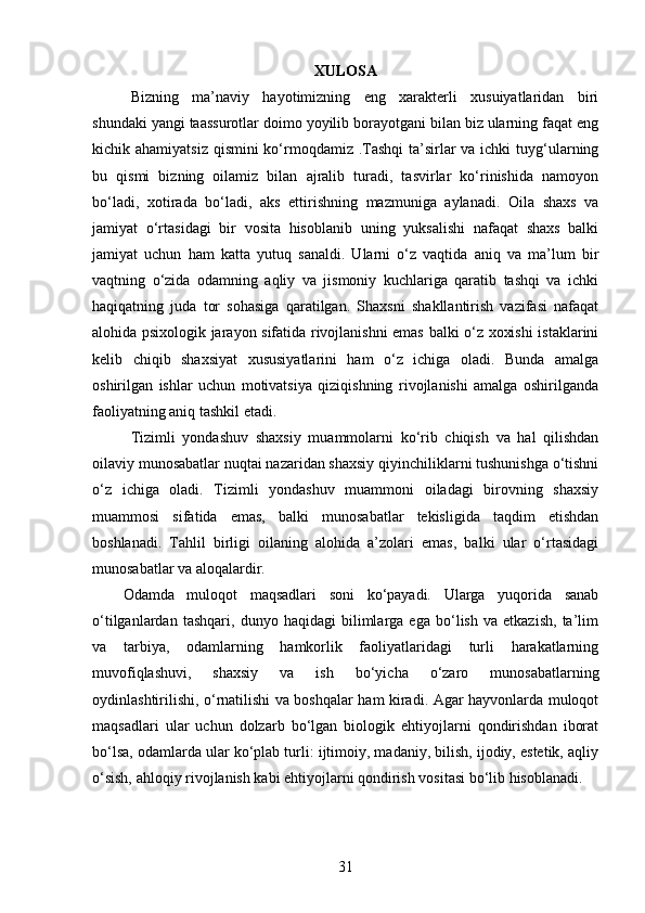 XULOSA
Bizning   ma’naviy   hayotimizning   eng   xarakterli   xusuiyatlaridan   biri
shundaki yangi taassurotlar doimo yoyilib borayotgani bilan biz ularning faqat eng
kichik ahamiyatsiz  qismini ko‘rmoqdamiz .Tashqi  ta’sirlar va ichki  tuyg‘ularning
bu   qismi   bizning   oilamiz   bilan   ajralib   turadi,   tasvirlar   ko‘rinishida   namoyon
bo‘ladi,   xotirada   bo‘ladi,   aks   ettirishning   mazmuniga   aylanadi.   Oila   shaxs   va
jamiyat   o‘rtasidagi   bir   vosita   hisoblanib   uning   yuksalishi   nafaqat   shaxs   balki
jamiyat   uchun   ham   katta   yutuq   sanaldi.   Ularni   o‘z   vaqtida   aniq   va   ma’lum   bir
vaqtning   o‘zida   odamning   aqliy   va   jismoniy   kuchlariga   qaratib   tashqi   va   ichki
haqiqatning   juda   tor   sohasiga   qaratilgan.   Shaxsni   shakllantirish   vazifasi   nafaqat
alohida psixologik jarayon sifatida rivojlanishni emas balki o‘z xoxishi istaklarini
kelib   chiqib   shaxsiyat   xususiyatlarini   ham   o‘z   ichiga   oladi.   Bunda   amalga
oshirilgan   ishlar   uchun   motivatsiya   qiziqishning   rivojlanishi   amalga   oshirilganda
faoliyatning aniq tashkil etadi.
Tizimli   yondashuv   shaxsiy   muammolarni   ko‘rib   chiqish   va   hal   qilishdan
oilaviy munosabatlar nuqtai nazaridan shaxsiy qiyinchiliklarni tushunishga o‘tishni
o‘z   ichiga   oladi.   Tizimli   yondashuv   muammoni   oiladagi   birovning   shaxsiy
muammosi   sifatida   emas,   balki   munosabatlar   tekisligida   taqdim   etishdan
boshlanadi.   Tahlil   birligi   oilaning   alohida   a’zolari   emas,   balki   ular   o‘rtasidagi
munosabatlar va aloqalardir.
Odamda   muloqot   maqsadlari   soni   ko‘payadi.   Ularga   yuqorida   sanab
o‘tilganlardan   tashqari,   dunyo   haqidagi   bilimlarga   ega   bo‘lish   va   etkazish,   ta’lim
va   tarbiya,   odamlarning   hamkorlik   faoliyatlaridagi   turli   harakatlarning
muvofiqlashuvi,   shaxsiy   va   ish   bo‘yicha   o‘zaro   munosabatlarning
oydinlashtirilishi, o‘rnatilishi va boshqalar ham kiradi. Agar hayvonlarda muloqot
maqsadlari   ular   uchun   dolzarb   bo‘lgan   biologik   ehtiyojlarni   qondirishdan   iborat
bo‘lsa, odamlarda ular ko‘plab turli: ijtimoiy, madaniy, bilish, ijodiy, estetik, aqliy
o‘sish, ahloqiy rivojlanish kabi ehtiyojlarni qondirish vositasi bo‘lib hisoblanadi.
31 