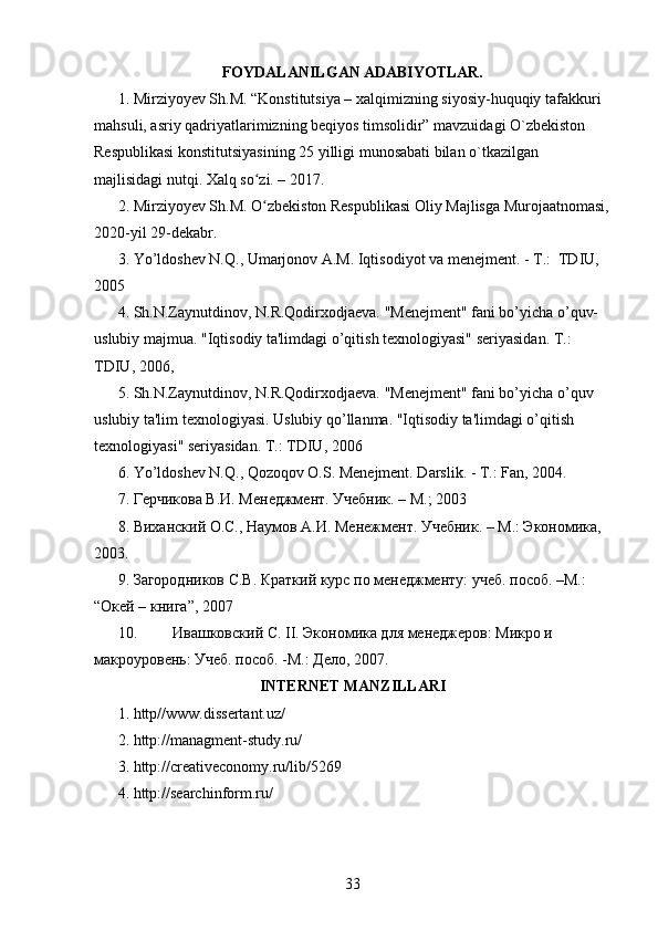 FOYDALANILGAN ADABIYOTLAR.
1. Mirziyoyev Sh.M. “Konstitutsiya – xalqimizning siyosiy-huquqiy tafakkuri 
mahsuli, asriy qadriyatlarimizning beqiyos timsolidir” mavzuidagi O`zbekiston 
Respublikasi konstitutsiyasining 25 yilligi munosabati bilan o`tkazilgan 
majlisidagi nutqi. Xalq so zi. – 2017ʻ .
2. Mirziyoyev Sh.M. O zbekiston Respublikasi Oliy Majlisga Murojaatnomasi,
ʻ
2020-yil 29-dekabr.
3. Yo’ldoshev N.Q., Umarjonov A.M. Iqtisodiyot va menejment. - T.:  TDIU, 
2005
4. Sh.N.Zaynutdinov, N.R.Qodirxodjaeva. "Menejment" fani bo’yicha o’quv-
uslubiy majmua. "Iqtisodiy ta'limdagi o’qitish texnologiyasi" seriyasidan. T.: 
TDIU, 2006,
5. Sh.N.Zaynutdinov, N.R.Qodirxodjaeva. "Menejment" fani bo’yicha o’quv 
uslubiy ta'lim texnologiyasi. Uslubiy qo’llanma. "Iqtisodiy ta'limdagi o’qitish 
texnologiyasi" seriyasidan. T.: TDIU, 2006
6. Yo’ldoshev N.Q., Qozoqov O.S. Menejment. Darslik. - T.: Fan, 2004.
7. Герчикова В.И. Менеджмент. Учебник. – М.; 2003
8. Виханский О.С., Наумов А.И. Менежмент. Учебник. – М.: Экономика, 
2003 .
9. Загородников С.В. Краткий курс по менеджменту: учеб. пособ. –М.: 
“Окей – книга”, 2007
10. Ивашковс кий С. II. Экономика для менеджеров: Микро и 
макроуровень: Учеб. пособ. -М.: Дело, 2007.
INTERNET MANZILLARI
1. http//www.dissertant.uz/
2. http://managment-study.ru/
3. http://creativeconomy.ru/lib/5269
4. http://searchinform.ru/
33