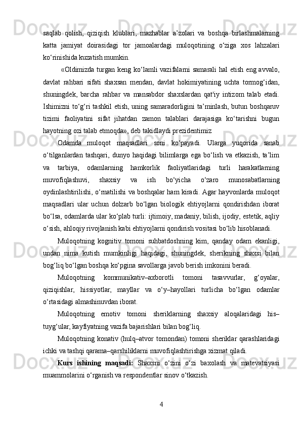 saqlab   qolish,   qiziqish   klublari,   mazhablar   a’zolari   va   boshqa   birlashmalarning
katta   jamiyat   doirasidagi   tor   jamoalardagi   muloqotining   o‘ziga   xos   lahzalari
ko‘rinishida kuzatish mumkin.
«Oldimizda turgan keng ko‘lamli vazifalarni samarali  hal  etish eng avvalo,
davlat   rahbari   sifati   shaxsan   mendan,   davlat   hokimiyatining   uchta   tormog‘idan,
shuningdek,   barcha   rahbar   va   mansabdor   shaxslardan   qat'iy   intizom   talab   etadi.
Ishimizni  to‘g‘ri  tashkil  etish, uning samaradorligini  ta’minlash,  butun boshqaruv
tizimi   faoliyatini   sifat   jihatdan   zamon   talablari   darajasiga   ko‘tarishni   bugun
hayotning ozi talab etmoqda», deb takidlaydi prezidentimiz
Odamda   muloqot   maqsadlari   soni   ko‘payadi.   Ularga   yuqorida   sanab
o‘tilganlardan   tashqari,   dunyo   haqidagi   bilimlarga   ega   bo‘lish   va   etkazish,   ta’lim
va   tarbiya,   odamlarning   hamkorlik   faoliyatlaridagi   turli   harakatlarning
muvofiqlashuvi,   shaxsiy   va   ish   bo‘yicha   o‘zaro   munosabatlarning
oydinlashtirilishi, o‘rnatilishi va boshqalar ham kiradi.   Agar hayvonlarda muloqot
maqsadlari   ular   uchun   dolzarb   bo‘lgan   biologik   ehtiyojlarni   qondirishdan   iborat
bo‘lsa, odamlarda ular ko‘plab turli: ijtimoiy, madaniy, bilish, ijodiy, estetik, aqliy
o‘sish, ahloqiy rivojlanish kabi ehtiyojlarni qondirish vositasi bo‘lib hisoblanadi.
Muloqotning   kognitiv   tomoni   suhbatdoshning   kim,   qanday   odam   ekanligi,
undan   nima   kutish   mumkinligi   haqidagi,   shuningdek,   sherikning   shaxsi   bilan
bog‘liq bo‘lgan boshqa ko‘pgina savollarga javob berish imkonini beradi.
Muloqotning   kommunikativ–axborotli   tomoni   tasavvurlar,   g‘oyalar,
qiziqishlar,   hissiyotlar,   mayllar   va   o‘y–hayollari   turlicha   bo‘lgan   odamlar
o‘rtasidagi almashinuvdan iborat.
Muloqotning   emotiv   tomoni   sheriklarning   shaxsiy   aloqalaridagi   his–
tuyg‘ular, kayfiyatning vazifa bajarishlari bilan bog‘liq.
Muloqotning   konativ  (hulq–atvor   tomondan)   tomoni   sheriklar   qarashlaridagi
ichki va tashqi qarama–qarshiliklarni muvofiqlashtirishga xizmat qiladi.
Kurs   ishining   maqsadi:   Shaxsni   o‘zini   o‘zi   baxolash   va   matevatsiyasi
muammolarini o‘rganish va respondentlar sinov o‘tkazish.
4 