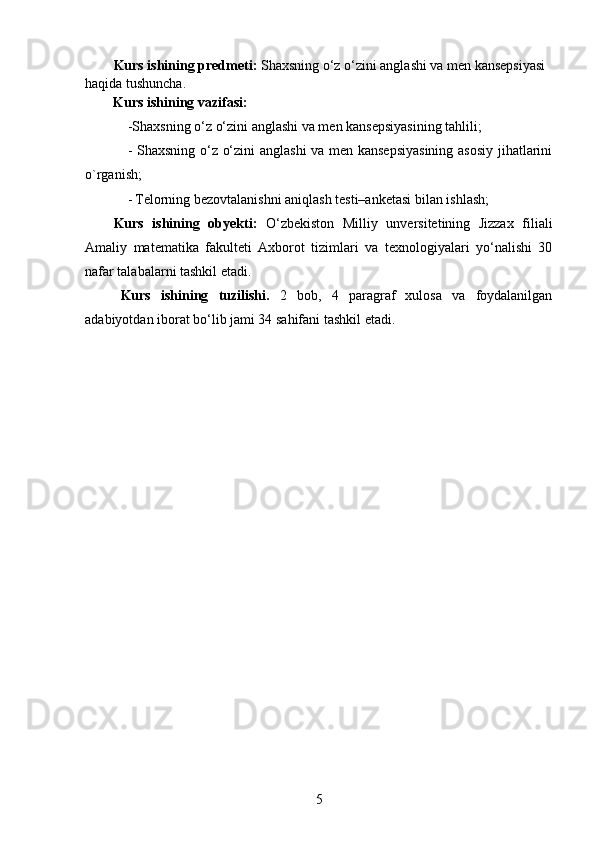 Kurs ishining predmeti:   Shaxsning o‘z o‘zini anglashi va men kansepsiyasi 
haqida tushuncha.
        Kurs ishining vazifasi :  
-Shaxsning o‘z o‘zini anglashi va men kansepsiyasining tahlili;
- Shaxsning o‘z o‘zini anglashi  va men kansepsiyasining  asosiy jihatlarini
o`rganish;
-   Telorning bezovtalanishni aniqlash testi–anketasi bilan ishlash;
Kurs   ishining   obyekti :   O‘zbekiston   Milliy   unversitetining   Jizzax   filiali
Amaliy   matematika   fakulteti   Axborot   tizimlari   va   texnologiyalari   yo‘nalishi   30
nafar talabalarni tashkil etadi.
Kurs   ishining   tuzilishi.   2   bob,   4   paragraf   xulosa   va   foydalanilgan
adabiyotdan iborat bo‘lib jami 34 sahifani tashkil etadi.
5 