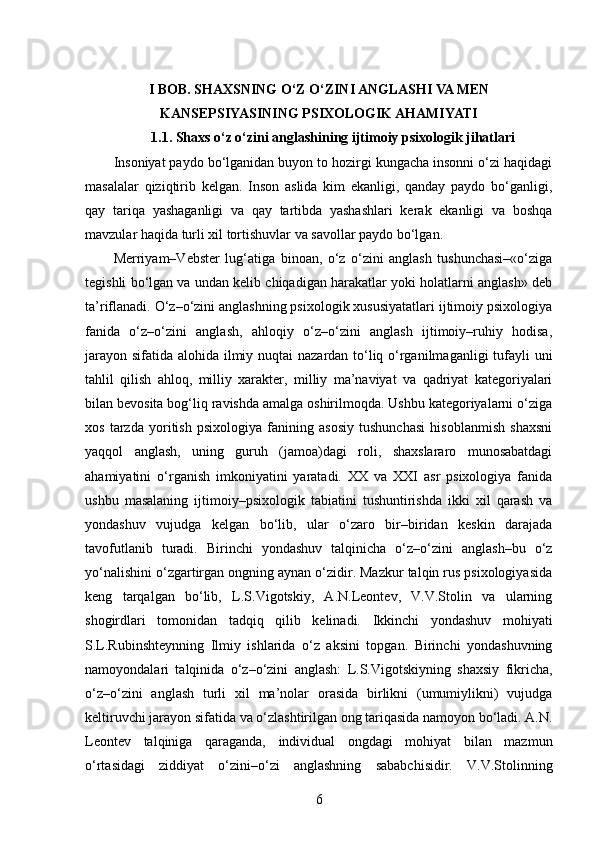 I BOB. SHAXSNING O‘Z O‘ZINI ANGLASHI VA MEN
KANSEPSIYASINING PSIXOLOGIK AHAMIYATI
1.1. Shaxs o‘z o‘zini anglashining ijtimoiy psixologik jihatlari
Insoniyat paydo bo‘lganidan buyon to hozirgi kungacha insonni o‘zi haqidagi
masalalar   qiziqtirib   kelgan.   Inson   aslida   kim   ekanligi,   qanday   paydo   bo‘ganligi,
qay   tariqa   yashaganligi   va   qay   tartibda   yashashlari   kerak   ekanligi   va   boshqa
mavzular haqida turli xil tortishuvlar va savollar paydo bo‘lgan.
Merriyam–Vebster   lug‘atiga   binoan,   o‘z   o‘zini   anglash   tushunchasi–«o‘ziga
tegishli bo‘lgan va undan kelib chiqadigan harakatlar yoki holatlarni anglash» deb
ta’riflanadi. O‘z–o‘zini anglashning psixologik xususiyatatlari ijtimoiy psixologiya
fanida   o‘z–o‘zini   anglash,   ahloqiy   o‘z–o‘zini   anglash   ijtimoiy–ruhiy   hodisa,
jarayon sifatida alohida ilmiy nuqtai nazardan to‘liq o‘rganilmaganligi  tufayli uni
tahlil   qilish   ahloq,   milliy   xarakter,   milliy   ma’naviyat   va   qadriyat   kategoriyalari
bilan bevosita bog‘liq ravishda amalga oshirilmoqda. Ushbu kategoriyalarni o‘ziga
xos   tarzda   yoritish   psixologiya   fanining   asosiy   tushunchasi   hisoblanmish   shaxsni
yaqqol   anglash,   uning   guruh   (jamoa)dagi   roli,   shaxslararo   munosabatdagi
ahamiyatini   o‘rganish   imkoniyatini   yaratadi.   XX   va   XXI   asr   psixologiya   fanida
ushbu   masalaning   ijtimoiy–psixologik   tabiatini   tushuntirishda   ikki   xil   qarash   va
yondashuv   vujudga   kelgan   bo‘lib,   ular   o‘zaro   bir–biridan   keskin   darajada
tavofutlanib   turadi.   Birinchi   yondashuv   talqinicha   o‘z–o‘zini   anglash–bu   o‘z
yo‘nalishini o‘zgartirgan ongning aynan o‘zidir. Mazkur talqin rus psixologiyasida
keng   tarqalgan   bo‘lib,   L.S.Vigotskiy,   A.N.Leontev,   V.V.Stolin   va   ularning
shogirdlari   tomonidan   tadqiq   qilib   kelinadi.   Ikkinchi   yondashuv   mohiyati
S.L.Rubinshteynning   Ilmiy   ishlarida   o‘z   aksini   topgan.   Birinchi   yondashuvning
namoyondalari   talqinida   o‘z–o‘zini   anglash:   L.S.Vigotskiyning   shaxsiy   fikricha,
o‘z–o‘zini   anglash   turli   xil   ma’nolar   orasida   birlikni   (umumiylikni)   vujudga
keltiruvchi jarayon sifatida va o‘zlashtirilgan ong tariqasida namoyon bo‘ladi. A.N.
Leontev   talqiniga   qaraganda,   individual   ongdagi   mohiyat   bilan   mazmun
o‘rtasidagi   ziddiyat   o‘zini–o‘zi   anglashning   sababchisidir.   V.V.Stolinning
6 